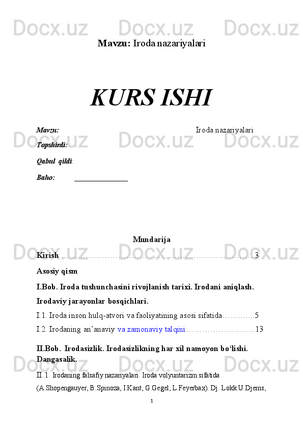 Mavzu:   Iroda nazariyalari
KURS ISHI
Mavzu:                                                                              Iroda nazariyalari
Topshirdi:                                                                   
Qabul  qildi :                                                                       
Baho:  _______________
Mundarija
Kirish  …………………………….………………………………..3
Asosiy qism
I.Bob. Iroda tushunchasini rivojlanish tarixi. Irodani aniqlash. 
Irodaviy jarayonlar bosqichlari. 
I.1. Iroda inson hulq-atvori va faoliyatining asosi sifatida…….…...5
I.2. Irodaning an’anaviy   va zamonaviy talqini ……………………..13
II.Bob.    Irodasizlik. Irodasizlikning har xil namoyon bo‘lishi. 
Dangasalik.
II.1.  Irodaning falsafiy nazariyalari. Iroda volyuntarizm sifatida 
(A.Shopengauyer, B.Spinoza, I.Kant, G.Gegel, L.Feyerbax). Dj. Lokk.U.Djems,
1