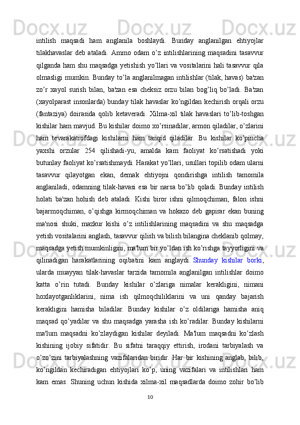 intilish   maqsadi   ham   anglanila   boshlaydi.   Bunday   anglanilgan   ehtiyojlar
tilakhavaslar   deb   ataladi.   Ammo   odam   o’z   intilishlarining   maqsadini   tasavvur
qilganda ham shu maqsadga yetishish yo’llari va vositalarini hali tasavvur qila
olmasligi  mumkin. Bunday to’la anglanilmagan intilishlar  (tilak, havas)  ba'zan
zo’r   xayol   surish   bilan,   ba'zan   esa   cheksiz   orzu   bilan   bog’liq   bo’ladi.   Ba'zan
(xayolparast insonlarda) bunday tilak havaslar ko’ngildan kechirish orqali orzu
(fantaziya)   doirasida   qolib   ketaveradi.   Xilma-xil   tilak   havaslari   to’lib-toshgan
kishilar ham mavjud. Bu kishilar doimo xo’rsinadilar, armon qiladilar, o’zlarini
ham   tevarakatrofdagi   kishilarni   ham   tanqid   qiladilar.   Bu   kishilar   ko’pincha
yaxshi   orzular   254   qilishadi-yu,   amalda   kam   faoliyat   ko’rsatishadi   yoki
butunlay faoliyat ko’rsatishmaydi. Harakat yo’llari, usullari topilib odam ularni
tasavvur   qilayotgan   ekan,   demak   ehtiyojni   qondirishga   intilish   tamomila
anglaniladi,   odamning   tilak-havasi   esa   bir   narsa   bo’lib   qoladi.   Bunday   intilish
holati   ba'zan   hohish   deb   ataladi.   Kishi   biror   ishni   qilmoqchiman,   falon   ishni
bajarmoqchiman,   o’qishga   kirmoqchiman   va   hokazo   deb   gapirar   ekan   buning
ma'nosi   shuki,   mazkur   kishi   o’z   intilishlarining   maqsadini   va   shu   maqsadga
yetish vositalarini anglash, tasavvur qilish va bilish bilangina cheklanib qolmay,
maqsadga yetish mumkinligini, ma'lum bir yo’ldan ish ko’rishga tayyorligini va
qilinadigan   harakatlarining   oqibatini   kam   anglaydi.   Shunday   kishilar   borki ,
ularda   muayyan   tilak-havaslar   tarzida   tamomila   anglanilgan   intilishlar   doimo
katta   o’rin   tutadi.   Bunday   kishilar   o’zlariga   nimalar   kerakligini,   nimani
hoxlayotganliklarini,   nima   ish   qilmoqchiliklarini   va   uni   qanday   bajarish
kerakligini   hamisha   biladilar.   Bunday   kishilar   o’z   oldilariga   hamisha   aniq
maqsad   qo’yadilar   va   shu   maqsadga   yarasha   ish   ko’radilar.   Bunday   kishilarni
ma'lum   maqsadni   ko’zlaydigan   kishilar   deyiladi.   Ma'lum   maqsadni   ko’zlash
kishining   ijobiy   sifatidir.   Bu   sifatni   taraqqiy   ettirish,   irodani   tarbiyalash   va
o’zo’zini   tarbiyalashning   vazifalaridan   biridir.   Har   bir   kishining   anglab,   bilib,
ko’ngildan   kechiradigan   ehtiyojlari   ko’p,   uning   vazifalari   va   intilishlari   ham
kam   emas.   Shuning   uchun   kishida   xilma-xil   maqsadlarda   doimo   zohir   bo’lib
10 