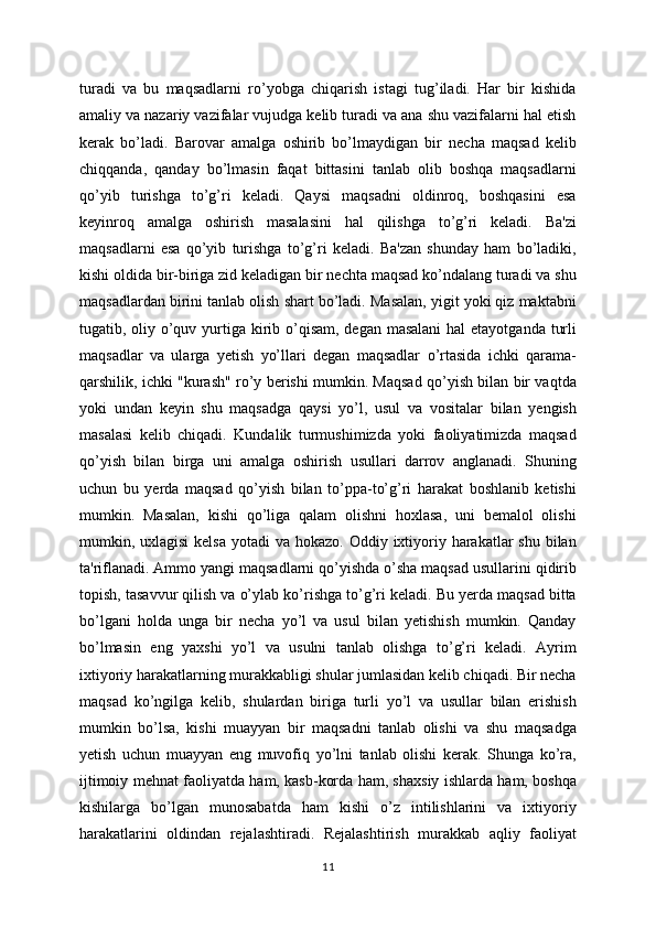 turadi   va   bu   maqsadlarni   ro’yobga   chiqarish   istagi   tug’iladi.   Har   bir   kishida
amaliy va nazariy vazifalar vujudga kelib turadi va ana shu vazifalarni hal etish
kerak   bo’ladi.   Barovar   amalga   oshirib   bo’lmaydigan   bir   necha   maqsad   kelib
chiqqanda,   qanday   bo’lmasin   faqat   bittasini   tanlab   olib   boshqa   maqsadlarni
qo’yib   turishga   to’g’ri   keladi.   Qaysi   maqsadni   oldinroq,   boshqasini   esa
keyinroq   amalga   oshirish   masalasini   hal   qilishga   to’g’ri   keladi.   Ba'zi
maqsadlarni   esa   qo’yib   turishga   to’g’ri   keladi.   Ba'zan   shunday   ham   bo’ladiki,
kishi oldida bir-biriga zid keladigan bir nechta maqsad ko’ndalang turadi va shu
maqsadlardan birini tanlab olish shart bo’ladi. Masalan, yigit yoki qiz maktabni
tugatib, oliy o’quv yurtiga kirib o’qisam, degan masalani  hal  etayotganda turli
maqsadlar   va   ularga   yetish   yo’llari   degan   maqsadlar   o’rtasida   ichki   qarama-
qarshilik, ichki "kurash" ro’y berishi mumkin. Maqsad qo’yish bilan bir vaqtda
yoki   undan   keyin   shu   maqsadga   qaysi   yo’l,   usul   va   vositalar   bilan   yengish
masalasi   kelib   chiqadi.   Kundalik   turmushimizda   yoki   faoliyatimizda   maqsad
qo’yish   bilan   birga   uni   amalga   oshirish   usullari   darrov   anglanadi.   Shuning
uchun   bu   yerda   maqsad   qo’yish   bilan   to’ppa-to’g’ri   harakat   boshlanib   ketishi
mumkin.   Masalan,   kishi   qo’liga   qalam   olishni   hoxlasa,   uni   bemalol   olishi
mumkin, uxlagisi  kelsa  yotadi  va hokazo. Oddiy ixtiyoriy harakatlar  shu  bilan
ta'riflanadi. Ammo yangi maqsadlarni qo’yishda o’sha maqsad usullarini qidirib
topish, tasavvur qilish va o’ylab ko’rishga to’g’ri keladi. Bu yerda maqsad bitta
bo’lgani   holda   unga   bir   necha   yo’l   va   usul   bilan   yetishish   mumkin.   Qanday
bo’lmasin   eng   yaxshi   yo’l   va   usulni   tanlab   olishga   to’g’ri   keladi.   Ayrim
ixtiyoriy harakatlarning murakkabligi shular jumlasidan kelib chiqadi. Bir necha
maqsad   ko’ngilga   kelib,   shulardan   biriga   turli   yo’l   va   usullar   bilan   erishish
mumkin   bo’lsa,   kishi   muayyan   bir   maqsadni   tanlab   olishi   va   shu   maqsadga
yetish   uchun   muayyan   eng   muvofiq   yo’lni   tanlab   olishi   kerak.   Shunga   ko’ra,
ijtimoiy mehnat faoliyatda ham, kasb-korda ham, shaxsiy ishlarda ham, boshqa
kishilarga   bo’lgan   munosabatda   ham   kishi   o’z   intilishlarini   va   ixtiyoriy
harakatlarini   oldindan   rejalashtiradi.   Rejalashtirish   murakkab   aqliy   faoliyat
11 