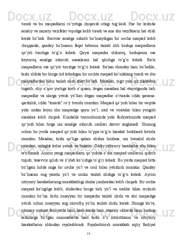 turadi   va   bu   maqsadlarni   ro’yobga   chiqarish   istagi   tug’iladi.   Har   bir   kishida
amaliy va nazariy vazifalar vujudga kelib turadi va ana shu vazifalarni hal etish
kerak   bo’ladi.   Barovar   amalga   oshirib   bo’lmaydigan   bir   necha   maqsad   kelib
chiqqanda,   qanday   bo’lmasin   faqat   bittasini   tanlab   olib   boshqa   maqsadlarni
qo’yib   turishga   to’g’ri   keladi.   Qaysi   maqsadni   oldinroq,   boshqasini   esa
keyinroq   amalga   oshirish   masalasini   hal   qilishga   to’g’ri   keladi.   Ba'zi
maqsadlarni   esa   qo’yib   turishga   to’g’ri   keladi.   Ba'zan   shunday   ham   bo’ladiki,
kishi oldida bir-biriga zid keladigan bir nechta maqsad ko’ndalang turadi va shu
maqsadlardan birini tanlab olish shart bo’ladi. Masalan, yigit yoki qiz maktabni
tugatib, oliy o’quv yurtiga kirib o’qisam, degan masalani  hal  etayotganda turli
maqsadlar   va   ularga   yetish   yo’llari   degan   maqsadlar   o’rtasida   ichki   qarama-
qarshilik, ichki "kurash" ro’y berishi mumkin. Maqsad qo’yish bilan bir vaqtda
yoki   undan   keyin   shu   maqsadga   qaysi   yo’l,   usul   va   vositalar   bilan   yengish
masalasi   kelib   chiqadi.   Kundalik   turmushimizda   yoki   faoliyatimizda   maqsad
qo’yish   bilan   birga   uni   amalga   oshirish   usullari   darrov   anglanadi.   Shuning
uchun   bu   yerda   maqsad   qo’yish   bilan   to’ppa-to’g’ri   harakat   boshlanib   ketishi
mumkin.   Masalan,   kishi   qo’liga   qalam   olishni   hoxlasa,   uni   bemalol   olishi
mumkin, uxlagisi  kelsa  yotadi  va hokazo. Oddiy ixtiyoriy harakatlar  shu  bilan
ta'riflanadi. Ammo yangi maqsadlarni qo’yishda o’sha maqsad usullarini qidirib
topish, tasavvur qilish va o’ylab ko’rishga to’g’ri keladi. Bu yerda maqsad bitta
bo’lgani   holda   unga   bir   necha   yo’l   va   usul   bilan   yetishish   mumkin.   Qanday
bo’lmasin   eng   yaxshi   yo’l   va   usulni   tanlab   olishga   to’g’ri   keladi.   Ayrim
ixtiyoriy harakatlarning murakkabligi shular jumlasidan kelib chiqadi. Bir necha
maqsad   ko’ngilga   kelib,   shulardan   biriga   turli   yo’l   va   usullar   bilan   erishish
mumkin   bo’lsa,   kishi   muayyan   bir   maqsadni   tanlab   olishi   va   shu   maqsadga
yetish   uchun   muayyan   eng   muvofiq   yo’lni   tanlab   olishi   kerak.   Shunga   ko’ra,
ijtimoiy mehnat faoliyatda ham, kasb-korda ham, shaxsiy ishlarda ham, boshqa
kishilarga   bo’lgan   munosabatda   ham   kishi   o’z   intilishlarini   va   ixtiyoriy
harakatlarini   oldindan   rejalashtiradi.   Rejalashtirish   murakkab   aqliy   faoliyat
11