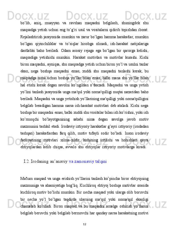 bo’lib,   aniq,   muayyan   va   ravshan   maqsadni   belgilash,   shuningdek   shu
maqsadga yetish uchun eng to’g’ri  usul  va vositalarni qidirib topishdan iborat.
Rejalashtirish jarayonida mumkin va zarur bo’lgan hamma harakatlar, mumkin
bo’lgan   qiyinchiliklar   va   to’siqlar   hisobga   olinadi,   ish-harakat   natijalariga
dastlabki   baho   beriladi.   Odam   asosiy   rejaga   ega   bo’lgan   bir   qarorga   kelishi,
maqsadiga   yetishishi   mumkin.   Harakat   motivlari   va   motivlar   kurashi.   Kishi
biron maqsadni, ayniqsa, shu maqsadga yetish uchun biron yo’l va usulni tanlar
ekan,   nega   boshqa   maqsadni   emas,   xuddi   shu   maqsadni   tanlashi   kerak,   bu
maqsadga nima uchun boshqa yo’llar bilan emas, balki  mana shu yo’llar  bilan
hal   etishi   kerak   degan   savolni   ko’ngildan   o’tkazadi.   Maqsadni   va   unga   yetish
yo’lini tanlash jarayonida unga ma'qul yoki noma'qulligi nuqtai nazaridan baho
beriladi. Maqsadni va unga yetishish yo’llarining ma'qulligi yoki noma'qulligini
belgilab   beradigan   hamma   narsa   ish-harakat   motivlari   deb   ataladi.   Kishi   nega
boshqa bir maqsadni emas, balki xuddi shu vositalar bilan ish ko’rishni, yoki ish
ko’rmoqchi   bo’layotganining   sababi   nima   degan   savolga   javob   motiv
mazmunini tashkil etadi. Irodaviy ixtiyoriy harakatlar g’ayri ixtiyoriy (irodadan
tashqari)   harakatlardan   farq   qilib,   motiv   tufayli   sodir   bo’ladi.   Inson   irodaviy
faoliyatining   motivlari   xilma-xildir,   kishining   intilishi   va   hohishlari   qaysi
ehtiyojlardan   kelib   chiqsa,   avvalo   shu   ehtiyojlar   ixtiyoriy   motivlarga   kiradi.  
   I.2. Irodaning an’anaviy   va zamonaviy talqini
Ma'lum  maqsad va unga erishish yo’llarini tanlash ko’pincha biror ehtiyojning
mazmuniga va ahamiyatiga bog’liq. Kuchliroq ehtiyoj boshqa motivlar orasida
kuchliroq motiv bo’lishi mumkin. Bir necha maqsad yoki ularga olib boruvchi
bir   necha   yo’l   bo’lgan   taqdirda   ularning   ma'qul   yoki   noma'qul   ekanligi
chamalab   ko’riladi.   Biron   maqsad   va   bu   maqsadni   amalga   oshirish   yo’llarini
belgilab beruvchi yoki belgilab bermovchi har qanday narsa harakatning motivi
12 