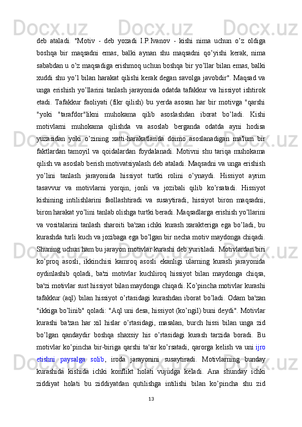 deb   ataladi.   "Motiv   -   deb   yozadi   I.P.Ivanov   -   kishi   nima   uchun   o’z   oldiga
boshqa   bir   maqsadni   emas,   balki   aynan   shu   maqsadni   qo’yishi   kerak,   nima
sababdan u o’z maqsadiga erishmoq uchun boshqa bir yo’llar bilan emas, balki
xuddi shu yo’l bilan harakat  qilishi kerak degan savolga javobdir". Maqsad va
unga   erishish   yo’llarini   tanlash   jarayonida   odatda   tafakkur   va   hissiyot   ishtirok
etadi.   Tafakkur   faoliyati   (fikr   qilish)   bu   yerda   asosan   har   bir   motivga   "qarshi
"yoki   "tarafdor"likni   muhokama   qilib   asoslashdan   iborat   bo’ladi.   Kishi
motivlarni   muhokama   qilishda   va   asoslab   berganda   odatda   ayni   hodisa
yuzasidan   yoki   o’zining   xatti-harakatlarida   doimo   asoslanadigan   ma'lum   bir
faktlardan   tamoyil   va   qoidalardan   foydalanadi.   Motivni   shu   tariqa   muhokama
qilish va asoslab berish motivatsiyalash deb ataladi. Maqsadni va unga erishish
yo’lini   tanlash   jarayonida   hissiyot   turtki   rolini   o’ynaydi.   Hissiyot   ayrim
tasavvur   va   motivlarni   yorqin,   jonli   va   jozibali   qilib   ko’rsatadi.   Hissiyot
kishining   intilishlarini   faollashtiradi   va   susaytiradi,   hissiyot   biron   maqsadni,
biron harakat yo’lini tanlab olishga turtki beradi. Maqsadlarga erishish yo’llarini
va   vositalarini   tanlash   sharoiti   ba'zan   ichki   kurash   xarakteriga   ega   bo’ladi,   bu
kurashda turli kuch va jozibaga ega bo’lgan bir necha motiv maydonga chiqadi.
Shuning uchun ham bu jarayon motivlar kurashi deb yuritiladi. Motivlardan biri
ko’proq   asosli,   ikkinchisi   kamroq   asosli   ekanligi   ularning   kurash   jarayonida
oydinlashib   qoladi,   ba'zi   motivlar   kuchliroq   hissiyot   bilan   maydonga   chiqsa,
ba'zi motivlar sust hissiyot bilan maydonga chiqadi. Ko’pincha motivlar kurashi
tafakkur  (aql)  bilan hissiyot  o’rtasidagi  kurashdan iborat  bo’ladi.  Odam  ba'zan
"ikkiga bo’linib" qoladi: "Aql uni desa, hissiyot (ko’ngil) buni deydi". Motivlar
kurashi   ba'zan   har   xil   hislar   o’rtasidagi,   masalan,   burch   hissi   bilan   unga   zid
bo’lgan   qandaydir   boshqa   shaxsiy   his   o’rtasidagi   kurash   tarzida   boradi.   Bu
motivlar  ko’pincha bir-biriga qarshi  ta'sir  ko’rsatadi,  qarorga  kelish va uni   ijro
etishni   paysalga   solib ,   iroda   jarayonini   susaytiradi.   Motivlarning   bunday
kurashida   kishida   ichki   konflikt   holati   vujudga   keladi.   Ana   shunday   ichki
ziddiyat   holati   bu   ziddiyatdan   qutilishga   intilishi   bilan   ko’pincha   shu   zid
13 