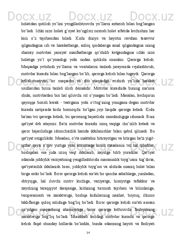 holatidan  qutilish  yo’lini  yengillashtiruvchi  yo’llarni   axtarish   bilan  bog’langan
bo’ladi. Ichki nizo holati g’oyat ko’ngilsiz noxush holat sifatida kechishini har
kim   o’z   tajribasidan   biladi.   Kishi   dunyo   va   hayotni   ravshan   tasavvur
qilgandagina   ish   va   harakatlariga,   axloq   qoidalariga   amal   qilgandagina   uning
shaxsiy   motivlari   jamiyat   manfaatlariga   qo’shilib   ketgandagina   ichki   nizo
holatiga   yo’l   qo’ymasligi   yoki   undan   qutilishi   mumkin.   Qarorga   kelish.
Maqsadga   yetishish   yo’llarini   va   vositalarini   tanlash   jarayonida   rejalashtirish,
motivlar kurashi bilan bog’langan bo’lib, qarorga kelish bilan tugaydi. Qarorga
kelish-muayyan   bir   maqsadni   va   shu   maqsadga   erishish   yo’lida   harakat
usullaridan   birini   tanlab   olish   demakdir.   Motivlar   kurashida   buning   ma'nosi
shuki,   motivlardan   biri   hal   qiluvchi   rol   o’ynagan   bo’ladi.   Masalan,   kechqurun
qayoqqa   borish   kerak   -   teatrgami   yoki   o’rtog’ining   yonigami-degan   motivlar
kurashi   natijasida   kishi   bormoqchi   bo’lgan   joyi   haqida   qarorga   keladi.   Kishi
ba'zan tez qarorga keladi, bu qarorning bajarilishi mumkinligiga ishonadi. Buni
qat'iyat   deb   ataymiz.   Ba'zi   motivlar   kurashi   uzoq   vaqtga   cho’zilib   ketadi   va
qaror   bajarilishiga   ishonchsizlik   hamda   ikkilanishlar   bilan   qabul   qilinadi.   Bu
qat'iyat sezgirlikdir. Masalan, o’rta maktabni bitirayotgan va bitirgan ba'zi yigit-
qizlar   qaysi   o’quv   yurtiga   yoki   korxonaga   kirish   masalasini   tez   hal   qiladilar,
boshqalari   esa   juda   uzoq   vaqt   ikkilanib,   xayolga   tolib   yuradilar.   Qat'iyat
odamda jiddiylik vaziyatining yengillashtirishi mamnunlik tuyg’usini tug’dirsa,
qat'iyatsizlik   ikkilanish   hissi,   jiddiylik   tuyg’usi   va   alohida   noaniq   holat   bilan
birga sodir bo’ladi. Biror qarorga kelish sur'ati bir qancha sabablarga, jumladan,
ehtiyojga,   hal   iluvchi   motiv   kuchiga,   vaziyatga,   hissiyotga   tafakkur   va
xayolning   taraqqiyot   darajasiga,   kishining   turmush   tajribasi   va   bilimlariga,
temperamenti   va   xarakteriga,   boshqa   kishilarning   nasihat,   buyruq,   iltimos
takliflariga   quloq   solishiga   bog’liq   bo’ladi.   Biror   qarorga   kelish   sur'ati   asosan
qo’yilgan   maqsadning   ahamiyatiga,   biror   qarorga   keltiruvchi   faoliyatning
xarakteriga   bog’liq   bo’ladi.   Murakkab   tarzdagi   motivlar   kurashi   va   qarorga
kelish   faqat   shunday   hollarda   bo’ladiki,   bunda   odamning   hayoti   va   faoliyati
14