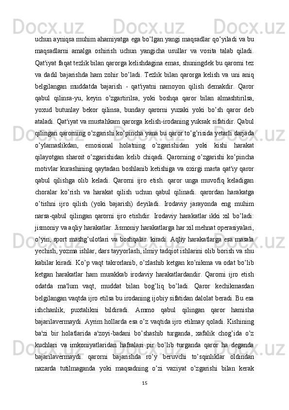 uchun ayniqsa muhim ahamiyatga ega bo’lgan yangi maqsadlar qo’yiladi va bu
maqsadlarni   amalga   oshirish   uchun   yangicha   usullar   va   vosita   talab   qiladi.
Qat'iyat faqat tezlik bilan qarorga kelishdagina emas, shuningdek bu qarorni tez
va   dadil   bajarishda   ham   zohir   bo’ladi.   Tezlik   bilan   qarorga   kelish   va   uni   aniq
belgilangan   muddatda   bajarish   -   qat'iyatni   namoyon   qilish   demakdir.   Qaror
qabul   qilinsa-yu,   keyin   o’zgartirilsa,   yoki   boshqa   qaror   bilan   almashtirilsa,
yoxud   butunlay   bekor   qilinsa,   bunday   qarorni   yuzaki   yoki   bo’sh   qaror   deb
ataladi. Qat'iyat va mustahkam qarorga kelish-irodaning yuksak sifatidir. Qabul
qilingan qarorning o’zgarishi ko’pincha yana bu qaror to’g’risida yetarli darjada
o’ylamaslikdan,   emosional   holatning   o’zgarishidan   yoki   kishi   harakat
qilayotgan   sharoit   o’zgarishidan   kelib   chiqadi.   Qarorning   o’zgarishi   ko’pincha
motivlar  kurashining qaytadan boshlanib ketishiga va oxirgi  marta qat'iy qaror
qabul   qilishga   olib   keladi.   Qarorni   ijro   etish.   qaror   unga   muvofiq   keladigan
choralar   ko’rish   va   harakat   qilish   uchun   qabul   qilinadi.   qarordan   harakatga
o’tishni   ijro   qilish   (yoki   bajarish)   deyiladi.   Irodaviy   jarayonda   eng   muhim
narsa-qabul   qilingan   qarorni   ijro   etishdir.   Irodaviy   harakatlar   ikki   xil   bo’ladi:
jismoniy va aqliy harakatlar. Jismoniy harakatlarga har xil mehnat operasiyalari,
o’yin, sport  mashg’ulotlari va boshqalar. kiradi. Aqliy harakatlarga esa masala
yechish, yozma ishlar, dars tayyorlash, ilmiy tadqiot ishlarini olib borish va shu
kabilar kiradi. Ko’p vaqt takrorlanib, o’zlashib ketgan ko’nikma va odat bo’lib
ketgan   harakatlar   ham   murakkab   irodaviy   harakatlardandir.   Qarorni   ijro   etish
odatda   ma'lum   vaqt,   muddat   bilan   bog’liq   bo’ladi.   Qaror   kechikmasdan
belgilangan vaqtda ijro etilsa bu irodaning ijobiy sifatidan dalolat beradi. Bu esa
ishchanlik,   puxtalikni   bildiradi.   Ammo   qabul   qilingan   qaror   hamisha
bajarilavermaydi. Ayrim hollarda esa o’z vaqtida ijro etilmay qoladi. Kishining
ba'zi   bir   holatlarida   a'zoyi-badani   bo’shashib   turganda,   xafalik   chog’ida   o’z
kuchlari   va   imkoniyatlaridan   hafsalasi   pir   bo’lib   turganda   qaror   ha   deganda
bajarilavermaydi.   qarorni   bajarishda   ro’y   beruvchi   to’sqinliklar   oldindan
nazarda   tutilmaganda   yoki   maqsadning   o’zi   vaziyat   o’zgarishi   bilan   kerak
15