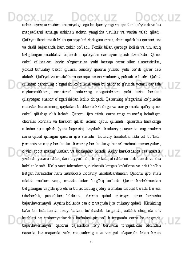 uchun ayniqsa muhim ahamiyatga ega bo’lgan yangi maqsadlar qo’yiladi va bu
maqsadlarni   amalga   oshirish   uchun   yangicha   usullar   va   vosita   talab   qiladi.
Qat'iyat faqat tezlik bilan qarorga kelishdagina emas, shuningdek bu qarorni tez
va   dadil   bajarishda   ham   zohir   bo’ladi.   Tezlik   bilan   qarorga   kelish   va   uni   aniq
belgilangan   muddatda   bajarish   -   qat'iyatni   namoyon   qilish   demakdir.   Qaror
qabul   qilinsa-yu,   keyin   o’zgartirilsa,   yoki   boshqa   qaror   bilan   almashtirilsa,
yoxud   butunlay   bekor   qilinsa,   bunday   qarorni   yuzaki   yoki   bo’sh   qaror   deb
ataladi. Qat'iyat va mustahkam qarorga kelish-irodaning yuksak sifatidir. Qabul
qilingan qarorning o’zgarishi ko’pincha yana bu qaror to’g’risida yetarli darjada
o’ylamaslikdan,   emosional   holatning   o’zgarishidan   yoki   kishi   harakat
qilayotgan   sharoit   o’zgarishidan   kelib   chiqadi.   Qarorning   o’zgarishi   ko’pincha
motivlar  kurashining qaytadan boshlanib ketishiga va oxirgi  marta qat'iy qaror
qabul   qilishga   olib   keladi.   Qarorni   ijro   etish.   qaror   unga   muvofiq   keladigan
choralar   ko’rish   va   harakat   qilish   uchun   qabul   qilinadi.   qarordan   harakatga
o’tishni   ijro   qilish   (yoki   bajarish)   deyiladi.   Irodaviy   jarayonda   eng   muhim
narsa-qabul   qilingan   qarorni   ijro   etishdir.   Irodaviy   harakatlar   ikki   xil   bo’ladi:
jismoniy va aqliy harakatlar. Jismoniy harakatlarga har xil mehnat operasiyalari,
o’yin, sport  mashg’ulotlari va boshqalar. kiradi. Aqliy harakatlarga esa masala
yechish, yozma ishlar, dars tayyorlash, ilmiy tadqiot ishlarini olib borish va shu
kabilar kiradi. Ko’p vaqt takrorlanib, o’zlashib ketgan ko’nikma va odat bo’lib
ketgan   harakatlar   ham   murakkab   irodaviy   harakatlardandir.   Qarorni   ijro   etish
odatda   ma'lum   vaqt,   muddat   bilan   bog’liq   bo’ladi.   Qaror   kechikmasdan
belgilangan vaqtda ijro etilsa bu irodaning ijobiy sifatidan dalolat beradi. Bu esa
ishchanlik,   puxtalikni   bildiradi.   Ammo   qabul   qilingan   qaror   hamisha
bajarilavermaydi. Ayrim hollarda esa o’z vaqtida ijro etilmay qoladi. Kishining
ba'zi   bir   holatlarida   a'zoyi-badani   bo’shashib   turganda,   xafalik   chog’ida   o’z
kuchlari   va   imkoniyatlaridan   hafsalasi   pir   bo’lib   turganda   qaror   ha   deganda
bajarilavermaydi.   qarorni   bajarishda   ro’y   beruvchi   to’sqinliklar   oldindan
nazarda   tutilmaganda   yoki   maqsadning   o’zi   vaziyat   o’zgarishi   bilan   kerak
15 