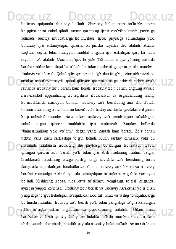 bo’lmay   qolganda   shunday   bo’ladi.   Shunday   hollar   ham   bo’ladiki   odam
ko’pgina   qaror   qabul   qiladi,   ammo   qarorning   ijrosi   cho’zilib   ketadi,   paysalga
solinadi,   boshqa   muddatlarga   ko’chiriladi.   Ijrosi   paysalga   solinadigan   yoki
butunlay   ijro   etilmaydigan   qarorlar   ko’pincha   niyatlar   deb   ataladi.   Ancha
vaqtdan   keyin,   lekin   muayyan   muddat   o’tgach   ijro   etiladigan   qarorlar   ham
niyatlar   deb   ataladi.   Masalan,o’quvchi   yoki   258   talaba   o’quv   yilining   boshida
barcha imtihonlarni faqat "a'lo" baholar bilan topshirishga qaror qilishi mumkin.
Irodaviy zo’r berish. Qabul qilingan qaror to’g’ridan-to’g’ri, avtomatik ravishda
amalga   oshirilavermaydi.   qabul   qilingan   qarorni   amalga   oshirish   uchun   ongli
ravishda   irodaviy   zo’r   berish   ham   kerak.   Irodaviy   zo’r   berish   ongning   avvalo
nerv-muskul   apparatining   zo’riqishida   ifodalanadi   va   organizmning   tashqi
ko’rinishlarida   namoyon   bo’ladi.   Irodaviy   zo’r   berishning   ana   shu   ifodali
tomoni odamning iroda holatini tasvirlovchi badiiy asarlarda gavdalantirilganini
ko’p   uchratish   mumkin.   Ba'zi   odam   irodaviy   zo’r   berolmagani   sababligina
qabul   qilgan   qarorni   muddatida   ijro   etolmaydi.   Bunday   hollarda
"bajarsammikan   yoki   yo’qmi"   degan   yangi   kurash   ham   boradi.   Zo’r   berish
uchun   yana   kuch   sarflashga   to’g’ri   keladi.   Kuch   sarflay   olmaslik   yoki   bu
masalada   ikkilanish   irodaning   shu   paytdagi   bo’shligini   ko’rsatadi.   Qabul
qilingan   qarorni   zo’r   berish   yo’li   bilan   ijro   etish   irodaning   muhim   belgisi
hisoblanadi.   Irodaning   o’ziga   xosligi   ongli   ravishda   zo’r   berishning   biron
darajasida   bajariladigan   harakatlardan   iborat.   Irodaviy   zo’r   berish   va   irodaviy
harakat   maqsadga   erishish   yo’lida   uchraydigan   to’siqlarni   engishda   namoyon
bo’ladi.   Kishining   irodasi   juda   katta   to’siqlarni   yengishga   to’g’ri   kelganda,
ayniqsa yaqqol ko’rinadi. Irodaviy zo’r berish va irodaviy harakatlar yo’li bilan
yengishga to’g’ri keladigan to’sqinliklar ikki xil: ichki va tashqi to’sqinliklarga
bo’linishi mumkin. Irodaviy zo’r berish yo’li bilan yengishga to’g’ri keladigan
ichki   to’siqlar   odam   organizmi   va   psixikasining   holatidir.   Odam   tinch
harakatsiz   va   hech   qanday   faoliyatsiz   holatda   bo’lishi   mumkin,   masalan,   dam
olish, uxlash, charchash, kasallik paytida shunday holat bo’ladi. Biron ish bilan
16