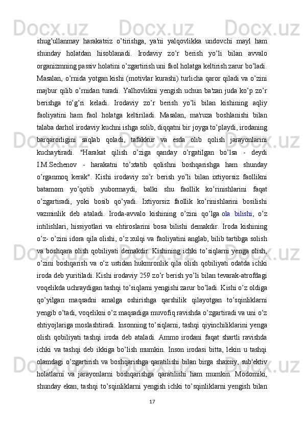 shug’ullanmay   harakatsiz   o’tirishga,   ya'ni   yalqovlikka   undovchi   mayl   ham
shunday   holatdan   hisoblanadi.   Irodaviy   zo’r   berish   yo’li   bilan   avvalo
organizmning passiv holatini o’zgartirish uni faol holatga keltirish zarur bo’ladi.
Masalan, o’rnida yotgan kishi (motivlar kurashi) turlicha qaror qiladi va o’zini
majbur  qilib  o’rnidan  turadi.  Yalhovlikni   yengish  uchun   ba'zan  juda  ko’p  zo’r
berishga   to’g’ri   keladi.   Irodaviy   zo’r   berish   yo’li   bilan   kishining   aqliy
faoliyatini   ham   faol   holatga   keltiriladi.   Masalan,   ma'ruza   boshlanishi   bilan
talaba darhol irodaviy kuchni ishga solib, diqqatni bir joyga to’playdi, irodaning
barqarorligini   saqlab   qoladi,   tafakkur   va   esda   olib   qolish   jarayonlarini
kuchaytiradi.   "Harakat   qilish   o’ziga   qanday   o’rgatilgan   bo’lsa   -   deydi
I.M.Sechenov   -   harakatni   to’xtatib   qolishni   boshqarishga   ham   shunday
o’rganmoq   kerak".   Kishi   irodaviy   zo’r   berish   yo’li   bilan   ixtiyorsiz   faollikni
batamom   yo’qotib   yubormaydi,   balki   shu   faollik   ko’rinishlarini   faqat
o’zgartiradi,   yoki   bosib   qo’yadi.   Ixtiyorsiz   faollik   ko’rinishlarini   bosilishi
vazminlik   deb   ataladi.   Iroda-avvalo   kishining   o’zini   qo’lga   ola   bilishi ,   o’z
intilishlari,   hissiyotlari   va   ehtiroslarini   bosa   bilishi   demakdir.   Iroda   kishining
o’z- o’zini idora qila olishi, o’z xulqi va faoliyatini anglab, bilib tartibga solish
va  boshqara  olish   qobiliyati  demakdir.  Kishining   ichki   to’siqlarni  yenga  olish,
o’zini   boshqarish   va   o’z   ustidan   hukmronlik   qila   olish   qobiliyati   odatda   ichki
iroda deb yuritiladi. Kishi irodaviy 259 zo’r berish yo’li bilan tevarak-atrofdagi
voqelikda uchraydigan tashqi to’siqlarni yengishi zarur bo’ladi. Kishi o’z oldiga
qo’yilgan   maqsadni   amalga   oshirishga   qarshilik   qilayotgan   to’sqinliklarni
yengib o’tadi, voqelikni o’z maqsadiga muvofiq ravishda o’zgartiradi va uni o’z
ehtiyojlariga moslashtiradi. Insonning to’siqlarni, tashqi qiyinchiliklarini yenga
olish   qobiliyati   tashqi   iroda   deb   ataladi.   Ammo   irodani   faqat   shartli   ravishda
ichki   va   tashqi   deb   ikkiga   bo’lish   mumkin.   Inson   irodasi   bitta,   lekin   u   tashqi
olamdagi  o’zgartirish va boshqarishga  qaratilishi  bilan birga shaxsiy,  sub'ektiv
holatlarni   va   jarayonlarni   boshqarishga   qaratilishi   ham   mumkin.   Modomiki,
shunday ekan,  tashqi  to’sqinliklarni  yengish ichki  to’sqinliklarni  yengish bilan
17