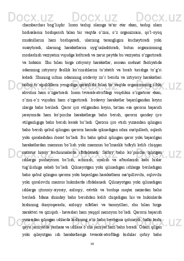 chambarchas   bog’liqdir.   Inson   tashqi   olamga   ta'sir   etar   ekan,   tashqi   olam
hodisalarini   boshqarish   bilan   bir   vaqtda   o’zini,   o’z   organizmini,   qo’l-oyoq
muskullarini   ham   boshqaradi,   ularning   tarangligini   kuchaytiradi   yoki
susaytiradi,   ularning   harakatlarini   uyg’unlashtiradi,   butun   organizmning
moslashish vaziyatini vujudga keltiradi va zarur paytda bu vaziyatni o’zgartiradi
va   hokazo.   Shu   bilan   birga   ixtiyoriy   harakatlar,   asosan   mehnat   faoliyatida
odamning   ixtiyoriy   faollik   ko’rinishlarini   to’xtatib   va   bosib   turishga   to’g’ri
keladi.   Shuning   uchun   odamning   irodaviy   zo’r   berishi   va   ixtiyoriy   harakatlari
tashqi  to’sqinliklarni  yengishga qaratilishi  bilan bir  vaqtda organizmning ichki
ahvolini   ham   o’zgartiradi.   Inson   tevarak-atrofdagi   voqelikni   o’zgartirar   ekan,
o’zini-o’z   vujudini   ham   o’zgartiradi.   Irodaviy   harakatlar   bajarilgandan   keyin
ularga   baho   beriladi.   Qaror   ijro   etilgandan   keyin,   ba'zan   esa   qarorni   bajarish
jarayonida   ham   ko’pincha   harakatlarga   baho   berish,   qarorni   qanday   ijro
etilganligiga   baho   berish   kerak   bo’ladi.   Qarorni   ijro   etish   yuzasidan   qilingan
baho berish  qabul   qilingan  qarorni   hamda  qilinadigan  ishni   ma'qullash,  oqlash
yoki   qoralashdan   iborat   bo’ladi.   Bu   baho   qabul   qilingan   qaror   yoki   bajarilgan
harakatlardan   mamnun   bo’lish   yoki   mamnun   bo’lmaslik   tufayli   kelib   chiqqan
maxsus   hissiy   kechinmalarda   ifodalanadi.   Salbiy   baho   ko’pincha   qilingan
ishlarga   pushaymon   bo’lish,   achinish,   uyalish   va   afsuslanish   kabi   hislar
tug’ilishiga   sabab   bo’ladi.   Qilinayotgan   yoki   qilinadigan   ishlarga   beriladigan
baho qabul qilingan qarorni yoki bajarilgan harakatlarni ma'qullovchi, oqlovchi
yoki   qoralovchi   maxsus   hukmlarda   ifodalanadi.   Qilinayotgan   yoki   qilinadigan
ishlarga   ijtimoiy-siyosiy,   axloqiy,   estetik   va   boshqa   nuqtai   nazardan   baho
beriladi.   Mana   shunday   baho   berishdan   kelib   chiqadigan   his   va   hukmlarda
kishining   dunyoqarashi,   axloqiy   sifatlari   va   tamoyillari,   shu   bilan   birga
xarakteri va qiziqish - havaslari ham yaqqol namoyon bo’ladi. Qarorni bajarish
yuzasidan qilingan ishlarda kishining o’zi baho beribgina qolmaydi, balki kishi
qaysi jamiyatda yashasa va ishlasa o’sha jamiyat ham baho beradi. Odam qilgan
yoki   qilayotgan   ish   harakatlariga   tevarak-atrofdagi   kishilar   ijobiy   baho
18 