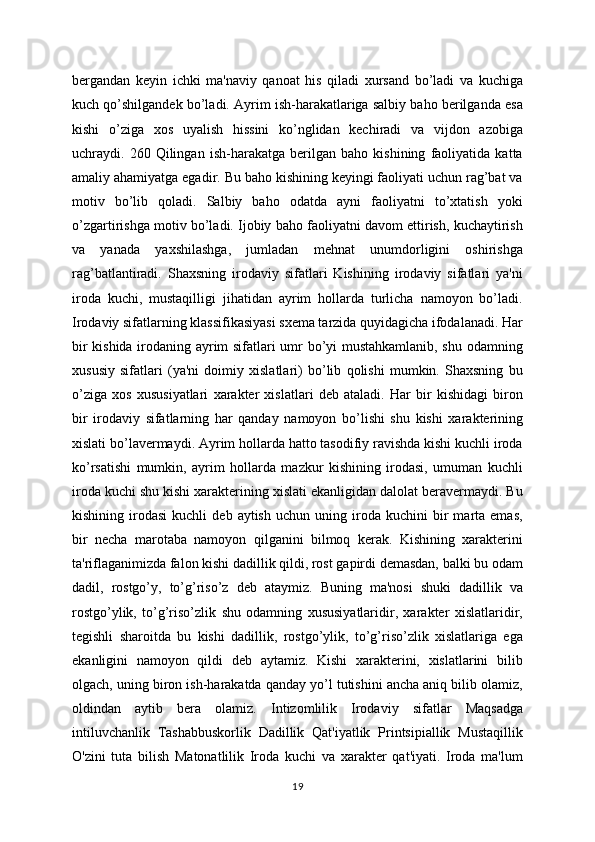 bergandan   keyin   ichki   ma'naviy   qanoat   his   qiladi   xursand   bo’ladi   va   kuchiga
kuch qo’shilgandek bo’ladi. Ayrim ish-harakatlariga salbiy baho berilganda esa
kishi   o’ziga   xos   uyalish   hissini   ko’nglidan   kechiradi   va   vijdon   azobiga
uchraydi.   260   Qilingan   ish-harakatga   berilgan   baho   kishining   faoliyatida   katta
amaliy ahamiyatga egadir. Bu baho kishining keyingi faoliyati uchun rag’bat va
motiv   bo’lib   qoladi.   Salbiy   baho   odatda   ayni   faoliyatni   to’xtatish   yoki
o’zgartirishga motiv bo’ladi. Ijobiy baho faoliyatni davom ettirish, kuchaytirish
va   yanada   yaxshilashga,   jumladan   mehnat   unumdorligini   oshirishga
rag’batlantiradi.   Shaxsning   irodaviy   sifatlari   Kishining   irodaviy   sifatlari   ya'ni
iroda   kuchi,   mustaqilligi   jihatidan   ayrim   hollarda   turlicha   namoyon   bo’ladi.
Irodaviy sifatlarning klassifikasiyasi sxema tarzida quyidagicha ifodalanadi. Har
bir kishida irodaning ayrim sifatlari umr bo’yi mustahkamlanib, shu odamning
xususiy   sifatlari   (ya'ni   doimiy   xislatlari)   bo’lib   qolishi   mumkin.   Shaxsning   bu
o’ziga   xos   xususiyatlari   xarakter   xislatlari   deb   ataladi.   Har   bir   kishidagi   biron
bir   irodaviy   sifatlarning   har   qanday   namoyon   bo’lishi   shu   kishi   xarakterining
xislati bo’lavermaydi. Ayrim hollarda hatto tasodifiy ravishda kishi kuchli iroda
ko’rsatishi   mumkin,   ayrim   hollarda   mazkur   kishining   irodasi,   umuman   kuchli
iroda kuchi shu kishi xarakterining xislati ekanligidan dalolat beravermaydi. Bu
kishining   irodasi   kuchli   deb  aytish   uchun   uning  iroda   kuchini   bir   marta  emas,
bir   necha   marotaba   namoyon   qilganini   bilmoq   kerak.   Kishining   xarakterini
ta'riflaganimizda falon kishi dadillik qildi, rost gapirdi demasdan, balki bu odam
dadil,   rostgo’y,   to’g’riso’z   deb   ataymiz.   Buning   ma'nosi   shuki   dadillik   va
rostgo’ylik,   to’g’riso’zlik   shu   odamning   xususiyatlaridir,   xarakter   xislatlaridir,
tegishli   sharoitda   bu   kishi   dadillik,   rostgo’ylik,   to’g’riso’zlik   xislatlariga   ega
ekanligini   namoyon   qildi   deb   aytamiz.   Kishi   xarakterini,   xislatlarini   bilib
olgach, uning biron ish-harakatda qanday yo’l tutishini ancha aniq bilib olamiz,
oldindan   aytib   bera   olamiz.   Intizomlilik   Irodaviy   sifatlar   Maqsadga
intiluvchanlik   Tashabbuskorlik   Dadillik   Qat'iyatlik   Printsipiallik   Mustaqillik
O'zini   tuta   bilish   Matonatlilik   Iroda   kuchi   va   xarakter   qat'iyati.   Iroda   ma'lum
19