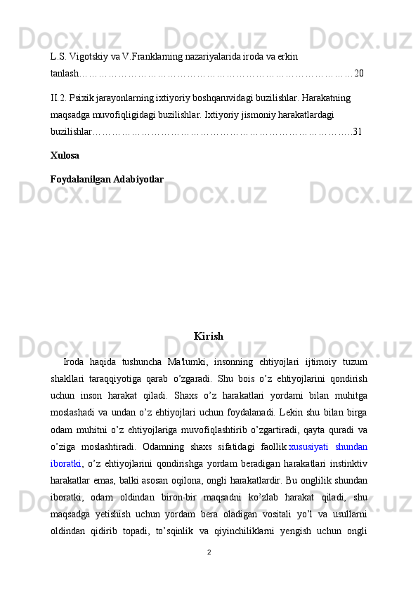 L.S. Vigotskiy va V.Franklarning nazariyalarida iroda va erkin 
tanlash…………………………………………………………………………20
II.2. Psixik jarayonlarning ixtiyoriy boshqaruvidagi buzilishlar. Harakatning 
maqsadga muvofiqligidagi buzilishlar. Ixtiyoriy jismoniy harakatlardagi 
buzilishlar……………………………………………………………………..31
Xulosa
Foydalanilgan Adabiyotlar
Kirish
    Iroda   haqida   tushuncha   Ma'lumki,   insonning   ehtiyojlari   ijtimoiy   tuzum
shakllari   taraqqiyotiga   qarab   o’zgaradi.   Shu   bois   o’z   ehtiyojlarini   qondirish
uchun   inson   harakat   qiladi.   Shaxs   o’z   harakatlari   yordami   bilan   muhitga
moslashadi   va   undan   o’z   ehtiyojlari   uchun   foydalanadi.   Lekin   shu   bilan   birga
odam   muhitni   o’z   ehtiyojlariga   muvofiqlashtirib   o’zgartiradi,   qayta   quradi   va
o’ziga   moslashtiradi.   Odamning   shaxs   sifatidagi   faollik   xususiyati   shundan
iboratki ,   o’z   ehtiyojlarini   qondirishga   yordam   beradigan   harakatlari   instinktiv
harakatlar emas, balki asosan oqilona, ongli harakatlardir. Bu onglilik shundan
iboratki,   odam   oldindan   biron-bir   maqsadni   ko’zlab   harakat   qiladi,   shu
maqsadga   yetishish   uchun   yordam   bera   oladigan   vositali   yo’l   va   usullarni
oldindan   qidirib   topadi,   to’sqinlik   va   qiyinchiliklarni   yengish   uchun   ongli
2 