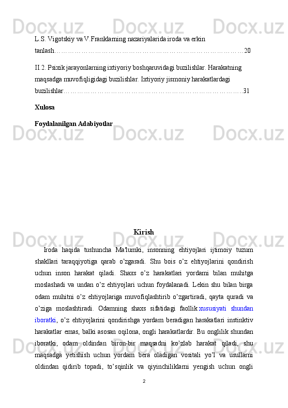 L.S. Vigotskiy va V.Franklarning nazariyalarida iroda va erkin 
tanlash…………………………………………………………………………20
II.2. Psixik jarayonlarning ixtiyoriy boshqaruvidagi buzilishlar. Harakatning 
maqsadga muvofiqligidagi buzilishlar. Ixtiyoriy jismoniy harakatlardagi 
buzilishlar……………………………………………………………………..31
Xulosa
Foydalanilgan Adabiyotlar
Kirish
    Iroda   haqida   tushuncha   Ma'lumki,   insonning   ehtiyojlari   ijtimoiy   tuzum
shakllari   taraqqiyotiga   qarab   o’zgaradi.   Shu   bois   o’z   ehtiyojlarini   qondirish
uchun   inson   harakat   qiladi.   Shaxs   o’z   harakatlari   yordami   bilan   muhitga
moslashadi   va   undan   o’z   ehtiyojlari   uchun   foydalanadi.   Lekin   shu   bilan   birga
odam   muhitni   o’z   ehtiyojlariga   muvofiqlashtirib   o’zgartiradi,   qayta   quradi   va
o’ziga   moslashtiradi.   Odamning   shaxs   sifatidagi   faollik   xususiyati   shundan
iboratki ,   o’z   ehtiyojlarini   qondirishga   yordam   beradigan   harakatlari   instinktiv
harakatlar emas, balki asosan oqilona, ongli harakatlardir. Bu onglilik shundan
iboratki,   odam   oldindan   biron-bir   maqsadni   ko’zlab   harakat   qiladi,   shu
maqsadga   yetishish   uchun   yordam   bera   oladigan   vositali   yo’l   va   usullarni
oldindan   qidirib   topadi,   to’sqinlik   va   qiyinchiliklarni   yengish   uchun   ongli
2