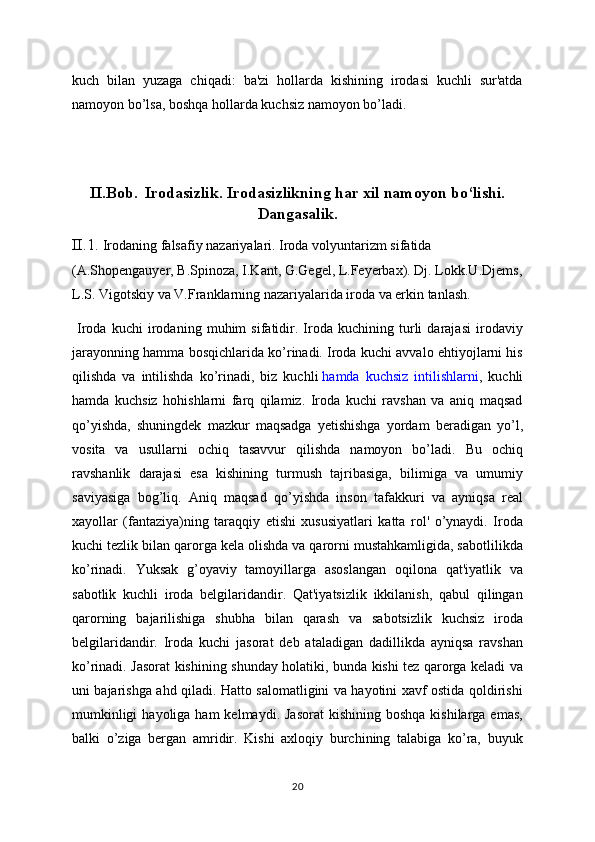 kuch   bilan   yuzaga   chiqadi:   ba'zi   hollarda   kishining   irodasi   kuchli   sur'atda
namoyon bo’lsa, boshqa hollarda kuchsiz namoyon bo’ladi.
II.Bob.    Irodasizlik. Irodasizlikning har xil namoyon bo‘lishi.
Dangasalik.
II.1.  Irodaning falsafiy nazariyalari. Iroda volyuntarizm sifatida 
(A.Shopengauyer, B.Spinoza, I.Kant, G.Gegel, L.Feyerbax). Dj. Lokk.U.Djems,
L.S. Vigotskiy va V.Franklarning nazariyalarida iroda va erkin tanlash.
  Iroda   kuchi   irodaning   muhim   sifatidir.   Iroda   kuchining   turli   darajasi   irodaviy
jarayonning hamma bosqichlarida ko’rinadi. Iroda kuchi avvalo ehtiyojlarni his
qilishda   va   intilishda   ko’rinadi,   biz   kuchli   hamda   kuchsiz   intilishlarni ,   kuchli
hamda   kuchsiz   hohishlarni   farq   qilamiz.   Iroda   kuchi   ravshan   va   aniq   maqsad
qo’yishda,   shuningdek   mazkur   maqsadga   yetishishga   yordam   beradigan   yo’l,
vosita   va   usullarni   ochiq   tasavvur   qilishda   namoyon   bo’ladi.   Bu   ochiq
ravshanlik   darajasi   esa   kishining   turmush   tajribasiga,   bilimiga   va   umumiy
saviyasiga   bog’liq.   Aniq   maqsad   qo’yishda   inson   tafakkuri   va   ayniqsa   real
xayollar   (fantaziya)ning   taraqqiy   etishi   xususiyatlari   katta   rol'   o’ynaydi.   Iroda
kuchi tezlik bilan qarorga kela olishda va qarorni mustahkamligida, sabotlilikda
ko’rinadi.   Yuksak   g’oyaviy   tamoyillarga   asoslangan   oqilona   qat'iyatlik   va
sabotlik   kuchli   iroda   belgilaridandir.   Qat'iyatsizlik   ikkilanish,   qabul   qilingan
qarorning   bajarilishiga   shubha   bilan   qarash   va   sabotsizlik   kuchsiz   iroda
belgilaridandir.   Iroda   kuchi   jasorat   deb   ataladigan   dadillikda   ayniqsa   ravshan
ko’rinadi. Jasorat kishining shunday holatiki, bunda kishi tez qarorga keladi va
uni bajarishga ahd qiladi. Hatto salomatligini va hayotini xavf ostida qoldirishi
mumkinligi   hayoliga ham  kelmaydi.  Jasorat   kishining  boshqa  kishilarga  emas,
balki   o’ziga   bergan   amridir.   Kishi   axloqiy   burchining   talabiga   ko’ra,   buyuk
20 