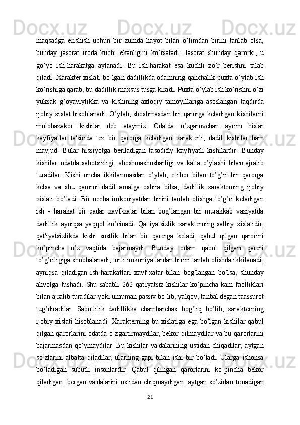 maqsadga   erishish   uchun   bir   zumda   hayot   bilan   o’limdan   birini   tanlab   olsa,
bunday   jasorat   iroda   kuchi   ekanligini   ko’rsatadi.   Jasorat   shunday   qarorki,   u
go’yo   ish-harakatga   aylanadi.   Bu   ish-harakat   esa   kuchli   zo’r   berishni   talab
qiladi. Xarakter xislati bo’lgan dadillikda odamning qanchalik puxta o’ylab ish
ko’rishiga qarab, bu dadillik maxsus tusga kiradi. Puxta o’ylab ish ko’rishni o’zi
yuksak   g’oyaviylikka   va   kishining   axloqiy   tamoyillariga   asoslangan   taqdirda
ijobiy xislat  hisoblanadi. O’ylab, shoshmasdan bir qarorga keladigan kishilarni
mulohazakor   kishilar   deb   ataymiz.   Odatda   o’zgaruvchan   ayrim   hislar
kayfiyatlar   ta'sirida   tez   bir   qarorga   keladigan   xarakterli,   dadil   kishilar   ham
mavjud.   Bular   hissiyotga   beriladigan   tasodifiy   kayfiyatli   kishilardir.   Bunday
kishilar   odatda   sabotsizligi,   shoshmashosharligi   va   kalta   o’ylashi   bilan   ajralib
turadilar.   Kishi   uncha   ikkilanmasdan   o’ylab,   e'tibor   bilan   to’g’ri   bir   qarorga
kelsa   va   shu   qarorni   dadil   amalga   oshira   bilsa,   dadillik   xarakterning   ijobiy
xislati   bo’ladi.   Bir   necha   imkoniyatdan   birini   tanlab   olishga   to’g’ri   keladigan
ish   -   harakat   bir   qadar   xavf-xatar   bilan   bog’langan   bir   murakkab   vaziyatda
dadillik   ayniqsa   yaqqol   ko’rinadi.   Qat'iyatsizlik   xarakterning   salbiy   xislatidir,
qat'iyatsizlikda   kishi   sustlik   bilan   bir   qarorga   keladi,   qabul   qilgan   qarorini
ko’pincha   o’z   vaqtida   bajarmaydi.   Bunday   odam   qabul   qilgan   qarori
to’g’riligiga shubhalanadi, turli imkoniyatlardan birini tanlab olishda ikkilanadi,
ayniqsa   qiladigan   ish-harakatlari   xavf-xatar   bilan   bog’langan   bo’lsa,   shunday
ahvolga   tushadi.   Shu   sababli   262   qat'iyatsiz   kishilar   ko’pincha   kam   faolliklari
bilan ajralib turadilar yoki umuman passiv bo’lib, yalqov, tanbal degan taassurot
tug’diradilar.   Sabotlilik   dadillikka   chambarchas   bog’liq   bo’lib,   xarakterning
ijobiy  xislati   hisoblanadi.   Xarakterning  bu   xislatiga   ega  bo’lgan   kishilar   qabul
qilgan qarorlarini odatda o’zgartirmaydilar, bekor qilmaydilar va bu qarorlarini
bajarmasdan qo’ymaydilar. Bu kishilar  va'dalarining ustidan chiqadilar, aytgan
so’zlarini   albatta   qiladilar,   ularning   gapi   bilan   ishi   bir   bo’ladi.   Ularga   ishonsa
bo’ladigan   subutli   insonlardir.   Qabul   qilingan   qarorlarini   ko’pincha   bekor
qiladigan,   bergan   va'dalarini   ustidan   chiqmaydigan,   aytgan   so’zidan   tonadigan
21 