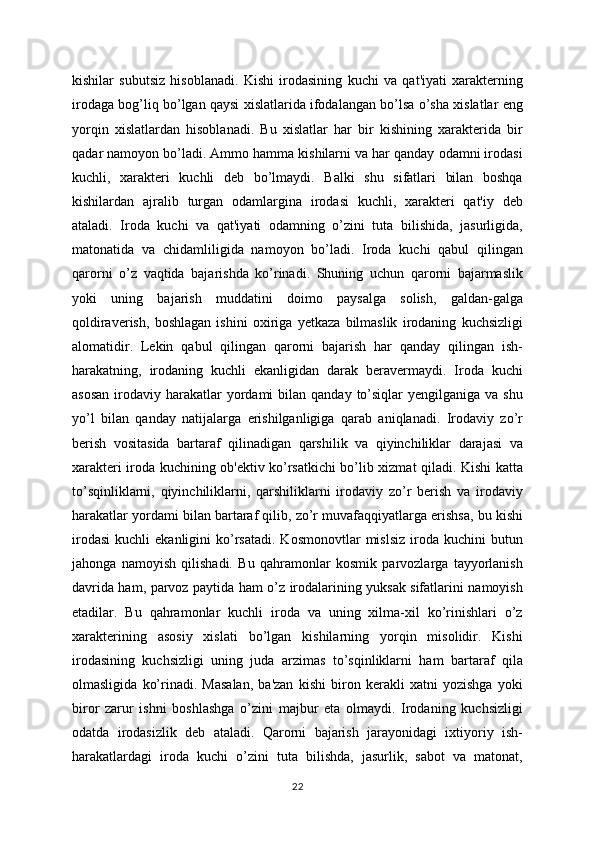 kishilar   subutsiz   hisoblanadi.   Kishi   irodasining   kuchi   va   qat'iyati   xarakterning
irodaga bog’liq bo’lgan qaysi xislatlarida ifodalangan bo’lsa o’sha xislatlar eng
yorqin   xislatlardan   hisoblanadi.   Bu   xislatlar   har   bir   kishining   xarakterida   bir
qadar namoyon bo’ladi. Ammo hamma kishilarni va har qanday odamni irodasi
kuchli,   xarakteri   kuchli   deb   bo’lmaydi.   Balki   shu   sifatlari   bilan   boshqa
kishilardan   ajralib   turgan   odamlargina   irodasi   kuchli,   xarakteri   qat'iy   deb
ataladi.   Iroda   kuchi   va   qat'iyati   odamning   o’zini   tuta   bilishida,   jasurligida,
matonatida   va   chidamliligida   namoyon   bo’ladi.   Iroda   kuchi   qabul   qilingan
qarorni   o’z   vaqtida   bajarishda   ko’rinadi.   Shuning   uchun   qarorni   bajarmaslik
yoki   uning   bajarish   muddatini   doimo   paysalga   solish,   galdan-galga
qoldiraverish,   boshlagan   ishini   oxiriga   yetkaza   bilmaslik   irodaning   kuchsizligi
alomatidir.   Lekin   qabul   qilingan   qarorni   bajarish   har   qanday   qilingan   ish-
harakatning,   irodaning   kuchli   ekanligidan   darak   beravermaydi.   Iroda   kuchi
asosan   irodaviy  harakatlar   yordami   bilan qanday  to’siqlar  yengilganiga  va  shu
yo’l   bilan   qanday   natijalarga   erishilganligiga   qarab   aniqlanadi.   Irodaviy   zo’r
berish   vositasida   bartaraf   qilinadigan   qarshilik   va   qiyinchiliklar   darajasi   va
xarakteri iroda kuchining ob'ektiv ko’rsatkichi bo’lib xizmat qiladi. Kishi katta
to’sqinliklarni,   qiyinchiliklarni,   qarshiliklarni   irodaviy   zo’r   berish   va   irodaviy
harakatlar yordami bilan bartaraf qilib, zo’r muvafaqqiyatlarga erishsa, bu kishi
irodasi   kuchli   ekanligini   ko’rsatadi.   Kosmonovtlar   mislsiz   iroda  kuchini  butun
jahonga   namoyish   qilishadi.   Bu   qahramonlar   kosmik   parvozlarga   tayyorlanish
davrida ham, parvoz paytida ham o’z irodalarining yuksak sifatlarini namoyish
etadilar.   Bu   qahramonlar   kuchli   iroda   va   uning   xilma-xil   ko’rinishlari   o’z
xarakterining   asosiy   xislati   bo’lgan   kishilarning   yorqin   misolidir.   Kishi
irodasining   kuchsizligi   uning   juda   arzimas   to’sqinliklarni   ham   bartaraf   qila
olmasligida   ko’rinadi.   Masalan,   ba'zan   kishi   biron   kerakli   xatni   yozishga   yoki
biror   zarur   ishni   boshlashga   o’zini   majbur   eta   olmaydi.   Irodaning   kuchsizligi
odatda   irodasizlik   deb   ataladi.   Qarorni   bajarish   jarayonidagi   ixtiyoriy   ish-
harakatlardagi   iroda   kuchi   o’zini   tuta   bilishda,   jasurlik,   sabot   va   matonat,
22 