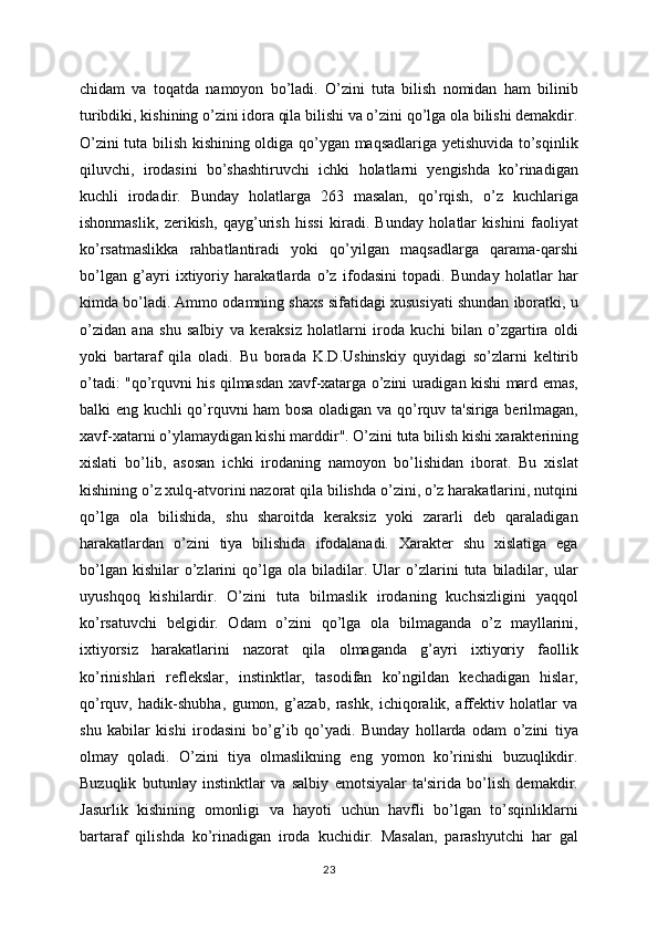 chidam   va   toqatda   namoyon   bo’ladi.   O’zini   tuta   bilish   nomidan   ham   bilinib
turibdiki, kishining o’zini idora qila bilishi va o’zini qo’lga ola bilishi demakdir.
O’zini tuta bilish kishining oldiga qo’ygan maqsadlariga yetishuvida to’sqinlik
qiluvchi,   irodasini   bo’shashtiruvchi   ichki   holatlarni   yengishda   ko’rinadigan
kuchli   irodadir.   Bunday   holatlarga   263   masalan,   qo’rqish,   o’z   kuchlariga
ishonmaslik,   zerikish,   qayg’urish   hissi   kiradi.   Bunday   holatlar   kishini   faoliyat
ko’rsatmaslikka   rahbatlantiradi   yoki   qo’yilgan   maqsadlarga   qarama-qarshi
bo’lgan   g’ayri   ixtiyoriy   harakatlarda   o’z   ifodasini   topadi.   Bunday   holatlar   har
kimda bo’ladi. Ammo odamning shaxs sifatidagi xususiyati shundan iboratki, u
o’zidan   ana   shu   salbiy   va   keraksiz   holatlarni   iroda   kuchi   bilan   o’zgartira   oldi
yoki   bartaraf   qila   oladi.   Bu   borada   K.D.Ushinskiy   quyidagi   so’zlarni   keltirib
o’tadi: "qo’rquvni his qilmasdan xavf-xatarga o’zini uradigan kishi mard emas,
balki eng kuchli qo’rquvni ham bosa oladigan va qo’rquv ta'siriga berilmagan,
xavf-xatarni o’ylamaydigan kishi marddir". O’zini tuta bilish kishi xarakterining
xislati   bo’lib,   asosan   ichki   irodaning   namoyon   bo’lishidan   iborat.   Bu   xislat
kishining o’z xulq-atvorini nazorat qila bilishda o’zini, o’z harakatlarini, nutqini
qo’lga   ola   bilishida,   shu   sharoitda   keraksiz   yoki   zararli   deb   qaraladigan
harakatlardan   o’zini   tiya   bilishida   ifodalanadi.   Xarakter   shu   xislatiga   ega
bo’lgan   kishilar   o’zlarini   qo’lga  ola   biladilar.  Ular   o’zlarini   tuta   biladilar,   ular
uyushqoq   kishilardir.   O’zini   tuta   bilmaslik   irodaning   kuchsizligini   yaqqol
ko’rsatuvchi   belgidir.   Odam   o’zini   qo’lga   ola   bilmaganda   o’z   mayllarini,
ixtiyorsiz   harakatlarini   nazorat   qila   olmaganda   g’ayri   ixtiyoriy   faollik
ko’rinishlari   reflekslar,   instinktlar,   tasodifan   ko’ngildan   kechadigan   hislar,
qo’rquv,   hadik-shubha,   gumon,   g’azab,   rashk,   ichiqoralik,   affektiv   holatlar   va
shu   kabilar   kishi   irodasini   bo’g’ib   qo’yadi.   Bunday   hollarda   odam   o’zini   tiya
olmay   qoladi.   O’zini   tiya   olmaslikning   eng   yomon   ko’rinishi   buzuqlikdir.
Buzuqlik   butunlay   instinktlar   va   salbiy   emotsiyalar   ta'sirida   bo’lish   demakdir.
Jasurlik   kishining   omonligi   va   hayoti   uchun   havfli   bo’lgan   to’sqinliklarni
bartaraf   qilishda   ko’rinadigan   iroda   kuchidir.   Masalan,   parashyutchi   har   gal
23