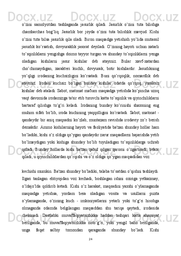 o’zini   samolyotdan   tashlaganda   jasurlik   qiladi.   Jasurlik   o’zini   tuta   bilishga
chambarchas   bog’liq.   Jasurlik   bor   joyda   o’zini   tuta   bilishlik   mavjud.   Kishi
o’zini   tuta   bilsa   jasurlik   qila   oladi.   Biron   maqsadga   yetishish   yo’lida   mutassil
jasurlik   ko’rsatish,   dovyuraklik   jasorat   deyiladi.   O’zining   hayoti   uchun   xatarli
to’sqinliklarni yengishga doimo tayyor turgan va shunday to’sqinliklarni yenga
oladigan   kishilarni   jasur   kishilar   deb   ataymiz.   Bular   xavf-xatardan
cho’chimaydigan,   xarakteri   kuchli,   dovyurak,   botir   kishilardir.   Jasurlikning
yo’qligi   irodaning   kuchsizligini   ko’rsatadi.   Buni   qo’rqoqlik,   nomardlik   deb
ataymiz.   Irodasi   kuchsiz   bo’lgan   bunday   kishilar   odatda   qo’rqoq,   yuraksiz
kishilar deb ataladi. Sabot, matonat ma'lum maqsadga yetishda ko’pincha uzoq
vaqt davomida irodamizga ta'sir etib turuvchi katta to’sqinlik va qiyinchiliklarni
bartaraf   qilishga   to’g’ri   keladi.   Irodaning   bunday   ko’rinishi   shaxsning   eng
muhim   sifati   bo’lib,   iroda   kuchining   yaqqolligini   ko’rsatadi.   Sabot,   matonat   -
qandaydir   bir   aniq   maqsadni   ko’zlab,   muntazam   ravishda   irodaviy   zo’r   berish
demakdir. Ammo kishilarning hayoti va faoliyatida ba'zan shunday hollar ham
bo’ladiki, kishi o’z oldiga qo’ygan qandaydir zarur maqsadlarni bajarishda yetib
bo’lmaydigan   yoki   kishiga   shunday   bo’lib   tuyuladigan   to’sqinliklarga   uchrab
qoladi.   Bunday   hollarda   kishi   ba'zan   qabul   qilgan   qarorni   o’zgartiradi,   bekor
qiladi, u qiyinchiliklardan qo’rqishi va o’z oldiga qo’ygan maqsadidan voz
kechishi mumkin. Ba'zan shunday bo’ladiki, talaba to’satdan o’qishni tashlaydi.
Ilgari   tanlagan   ehtiyojidan   voz   kechadi,   boshlagan   ishini   oxiriga   yetkazmay,
o’ldajo’lda   qoldirib   ketadi.   Kishi   o’z   harakat,   maqsadini   yaxshi   o’ylamaganda
maqsadga   yetishsa,   yordam   bera   oladigan   vosita   va   usullarni   puxta
o’ylamaganda,   o’zining   kuch   -   imkoniyatlarini   yetarli   yoki   to’g’ri   hisobga
olmaganda   odamda   belgilangan   maqsaddan   shu   tariqa   qaytadi,   irodasida
chekinadi.   Dastlabki   muvaffaqiyatsizlikka   haddan   tashqari   katta   ahamiyat
berilganda,   bu   muvaffaqiyatsizlikka   noto’g’ri,   yoki   yengil   baho   berilganda,
unga   faqat   salbiy   tomondan   qaraganda   shunday   bo’ladi.   Kishi
24