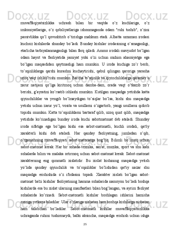 muvaffaqiyatsizlikka   uchrash   bilan   bir   vaqtda   o’z   kuchlariga,   o’z
imkoniyatlariga,   o’z   qobiliyatlariga   ishonmaganda   odam   "ruhi   tushib",   o’zini
passivlikka   qo’l  qovushtirib  o’tirishga   mahkum   etadi.  Albatta  umuman  irodasi
kuchsiz   kishilarda   shunday   bo’ladi.   Bunday   kishilar   irodasining   o’smaganligi,
etarlicha tarbiyalanmaganligi bilan farq qiladi. Ammo irodali mavjudot bo’lgan
odam   hayot   va   faoliyatida   jamiyat   yoki   o’zi   uchun   muhim   ahamiyatga   ega
bo’lgan   maqsadidan   qaytmasligi   ham   mumkin.   U   iroda   kuchiga   zo’r   berib,
to’sqinliklarga   qarshi   kurashni   kuchaytirishi,   qabul   qilingan   qaroriga   yarasha
uzoq vaqt ish ko’rishi mumkin. Barcha to’sqinlik va qiyinchiliklarga qaramay u
zarur   natijani   qo’lga   kiritmoq   uchun   damba-dam,   orada   vaqt   o’tkazib   zo’r
berishi, g’ayratini ko’rsatib ishlashi mumkin. Kutilgan maqsadga yetishda katta
qiyinchiliklar   va   yengib   bo’lmaydigan   to’siqlar   bo’lsa,   kishi   shu   maqsadga
yetishi  uchun zarur  yo’l, vosita  va usullarni  o’zgartirib, yangi  usullarni  qidirib
topishi  mumkin. Katta to’sqinliklarni  bartaraf qilib, uzoq qunt  qilib, maqsadga
yetishda   ko’rinadigan   bunday   iroda   kuchi   sabotmatonat   deb   ataladi.   Shunday
iroda   sifatiga   ega   bo’lgan   kishi   esa   sabot-matonatli,   kuchli   irodali,   qat'iy
xarakterli   kishi   deb   ataladi.   Har   qanday   faoliyatning,   jumladan   o’qib,
o’rganishning   muvaffaqiyati   sabot-matonatga   bog’liq.   Bilimli   bo’lmoq   uchun
sabot-matonat  kerak. Har bir  sohada-texnika, san'at, muzika, sport  va shu kabi
sohalarda bilim va malaka ortirmoq uchun sabot-matonat kerak. Sabot-matonat
xarakterning   eng   qimmatli   xislatidir.   Bu   xislat   kishining   maqsadga   yetish
yo’lida   qanday   qiyinchilik   va   to’sqinliklar   bo’lishidan   qat'iy   nazar   shu
maqsadga   erishishida   o’z   ifodasini   topadi.   Xarakter   xislati   bo’lgan   sabot-
matonat ba'zi kishilar faoliyatining hamma sohalarida namoyon bo’ladi boshqa
kishilarda esa bu xislat ularning manfaatlari bilan bog’langan, va ayrim faoliyat
sohalarida   ko’rinadi.   Sabot-matonatli   kishilar   boshlagan   ishlarini   hamisha
oxiriga yetkaza biladilar. Ular o’zlariga nisbatan ham boshqa kishilarga nisbatan
ham   talabchan   bo’ladilar.   Sabot-matonatli   kishilar   muvaffaqiyatsizlikka
uchraganda ruhini tushirmaydi, balki aksincha,  maqsadga erishish uchun ishga
25 