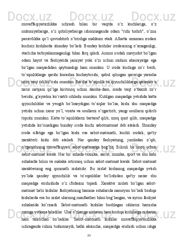 muvaffaqiyatsizlikka   uchrash   bilan   bir   vaqtda   o’z   kuchlariga,   o’z
imkoniyatlariga,   o’z   qobiliyatlariga   ishonmaganda   odam   "ruhi   tushib",   o’zini
passivlikka   qo’l  qovushtirib  o’tirishga   mahkum   etadi.  Albatta  umuman  irodasi
kuchsiz   kishilarda   shunday   bo’ladi.   Bunday   kishilar   irodasining   o’smaganligi,
etarlicha tarbiyalanmaganligi bilan farq qiladi. Ammo irodali mavjudot bo’lgan
odam   hayot   va   faoliyatida   jamiyat   yoki   o’zi   uchun   muhim   ahamiyatga   ega
bo’lgan   maqsadidan   qaytmasligi   ham   mumkin.   U   iroda   kuchiga   zo’r   berib,
to’sqinliklarga   qarshi   kurashni   kuchaytirishi,   qabul   qilingan   qaroriga   yarasha
uzoq vaqt ish ko’rishi mumkin. Barcha to’sqinlik va qiyinchiliklarga qaramay u
zarur   natijani   qo’lga   kiritmoq   uchun   damba-dam,   orada   vaqt   o’tkazib   zo’r
berishi, g’ayratini ko’rsatib ishlashi mumkin. Kutilgan maqsadga yetishda katta
qiyinchiliklar   va   yengib   bo’lmaydigan   to’siqlar   bo’lsa,   kishi   shu   maqsadga
yetishi  uchun zarur  yo’l, vosita  va usullarni  o’zgartirib, yangi  usullarni  qidirib
topishi  mumkin. Katta to’sqinliklarni  bartaraf qilib, uzoq qunt  qilib, maqsadga
yetishda   ko’rinadigan   bunday   iroda   kuchi   sabotmatonat   deb   ataladi.   Shunday
iroda   sifatiga   ega   bo’lgan   kishi   esa   sabot-matonatli,   kuchli   irodali,   qat'iy
xarakterli   kishi   deb   ataladi.   Har   qanday   faoliyatning,   jumladan   o’qib,
o’rganishning   muvaffaqiyati   sabot-matonatga   bog’liq.   Bilimli   bo’lmoq   uchun
sabot-matonat  kerak. Har bir  sohada-texnika, san'at, muzika, sport  va shu kabi
sohalarda bilim va malaka ortirmoq uchun sabot-matonat kerak. Sabot-matonat
xarakterning   eng   qimmatli   xislatidir.   Bu   xislat   kishining   maqsadga   yetish
yo’lida   qanday   qiyinchilik   va   to’sqinliklar   bo’lishidan   qat'iy   nazar   shu
maqsadga   erishishida   o’z   ifodasini   topadi.   Xarakter   xislati   bo’lgan   sabot-
matonat ba'zi kishilar faoliyatining hamma sohalarida namoyon bo’ladi boshqa
kishilarda esa bu xislat ularning manfaatlari bilan bog’langan, va ayrim faoliyat
sohalarida   ko’rinadi.   Sabot-matonatli   kishilar   boshlagan   ishlarini   hamisha
oxiriga yetkaza biladilar. Ular o’zlariga nisbatan ham boshqa kishilarga nisbatan
ham   talabchan   bo’ladilar.   Sabot-matonatli   kishilar   muvaffaqiyatsizlikka
uchraganda ruhini tushirmaydi, balki aksincha,  maqsadga erishish uchun ishga
25