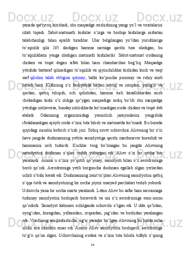 yanada qat'iyroq kirishadi, shu maqsadga erishishning yangi yo’l va vositalarini
izlab   topadi.   Sabot-matonatli   kishilar   o’ziga   va   boshqa   kishilarga   nisbatan
talabchanligi   bilan   ajralib   turadilar.   Ular   belgilangan   yo’ldan   yurishlariga
to’sqinlik   qila   265   oladigan   hamma   narsaga   qarshi   tura   oladigan,   bu
to’sqinliklarni   yenga   oladigan   matonatli   kishilardir.   Sabot-matonat   irodaning
chidam   va   toqat   degan   sifati   bilan   ham   chambarchas   bog’liq.   Maqsadga
yetishda bartaraf  qilinadigan to’sqinlik va qiyinchiliklar  kishidan kuch va vaqt
sarf   qilishni   talab   etibgina   qolmay ,   balki   ko’pincha   jismoniy   va   ruhiy   azob
beradi   ham.   Kishining   o’z   faoliyatida   ba'zan   sovuq   va   issiqdan,   yomg’ir   va
qordan,   qattiq   toliqish,   och   qolishdan,   hamma   turli   kasalliklardan   azob
chekadigan   kishi   o’z   oldiga   qo’ygan   maqsadiga   sodiq   bo’lib   shu   maqsadga
yetishga intilaversa, bunday intilishlarda ko’rinadigan iroda chidam va toqat deb
ataladi.   Odamning   organizmidagi   yemirilish   jarayonlarini   yengishda
ifodalanadigan ajoyib iroda o’zini tuta bilish va matonatda ko’rinadi. Bu borada
quyidagi misolni keltirib o’tish joiz. Sobiq sovet  uchuvchisi Alievning bir o’zi
havo  jangida   dushmanning   yettita   samolyotiga   qarshi   mardonavor   kurashdi   va
hammasini   urib   tushirdi.   Kuchlar   teng   bo’lmagan   bu   jangda   Alievning
samolyotini   dushman   o’qlari   teshib   yuborgan   edi.   Aliev   o’zi   bir   necha   bor
yaralandi. Ammo  u o’zini  yo’qotib qo’ymay, samolyoti  bilan  o’z  aerodromiga
borib   qo’ndi.   Aerodromiga   yetib   borguncha   dushman   egallab   olgan   yerlardan
uchib o’tishi kerak edi. Dushmanning zenit to’plari Alievning samolyotini qattiq
o’qqa tutdi va samolyotining bir necha joyini snaryad parchalari teshib yubordi.
Uchuvchi yana bir necha marta yaralandi. Lekin Aliev bu safar ham sarosimaga
tushmay   samolyotini   boshqarib   boraverdi   va   uni   o’z   aerodromiga   eson-omon
qo’ndirdi. Samolyot  kabinasi  ochilganda  uchuvchi  o’lgan edi.  U ikki  qo’lidan,
oyog’idan,   kuragidan,   yelkasidan,   orqasidan,   jag’idan   va   boshidan   yaralangan
edi. Vrachning aniqlashishicha, og’ir yarador bo’lgan Alievning bu holda ucha
olishi sira mumkin emas edi. Ammo Aliev samolyotini boshqarib, aerodromga
to’g’ri   qo’na  olgan.  Uchuvchining irodasi  va  o’zini   tuta bilishi   tufayli   o’qning
26 