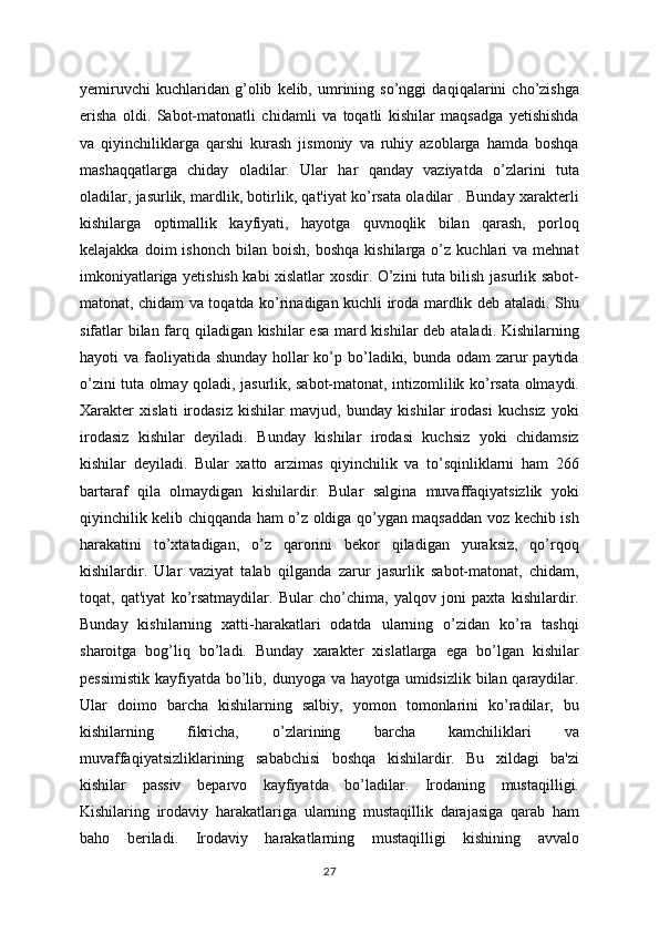 yemiruvchi   kuchlaridan   g’olib   kelib,   umrining   so’nggi   daqiqalarini   cho’zishga
erisha   oldi.   Sabot-matonatli   chidamli   va   toqatli   kishilar   maqsadga   yetishishda
va   qiyinchiliklarga   qarshi   kurash   jismoniy   va   ruhiy   azoblarga   hamda   boshqa
mashaqqatlarga   chiday   oladilar.   Ular   har   qanday   vaziyatda   o’zlarini   tuta
oladilar, jasurlik, mardlik, botirlik, qat'iyat ko’rsata oladilar . Bunday xarakterli
kishilarga   optimallik   kayfiyati,   hayotga   quvnoqlik   bilan   qarash,   porloq
kelajakka  doim  ishonch   bilan  boish,  boshqa   kishilarga  o’z  kuchlari  va   mehnat
imkoniyatlariga yetishish kabi xislatlar xosdir. O’zini tuta bilish jasurlik sabot-
matonat, chidam va toqatda ko’rinadigan kuchli iroda mardlik deb ataladi. Shu
sifatlar bilan farq qiladigan kishilar esa mard kishilar  deb ataladi. Kishilarning
hayoti va faoliyatida shunday hollar ko’p bo’ladiki, bunda odam  zarur  paytida
o’zini tuta olmay qoladi, jasurlik, sabot-matonat, intizomlilik ko’rsata olmaydi.
Xarakter   xislati   irodasiz   kishilar   mavjud,   bunday   kishilar   irodasi   kuchsiz   yoki
irodasiz   kishilar   deyiladi.   Bunday   kishilar   irodasi   kuchsiz   yoki   chidamsiz
kishilar   deyiladi.   Bular   xatto   arzimas   qiyinchilik   va   to’sqinliklarni   ham   266
bartaraf   qila   olmaydigan   kishilardir.   Bular   salgina   muvaffaqiyatsizlik   yoki
qiyinchilik kelib chiqqanda ham o’z oldiga qo’ygan maqsaddan voz kechib ish
harakatini   to’xtatadigan,   o’z   qarorini   bekor   qiladigan   yuraksiz,   qo’rqoq
kishilardir.   Ular   vaziyat   talab   qilganda   zarur   jasurlik   sabot-matonat,   chidam,
toqat,   qat'iyat   ko’rsatmaydilar.   Bular   cho’chima,   yalqov   joni   paxta   kishilardir.
Bunday   kishilarning   xatti-harakatlari   odatda   ularning   o’zidan   ko’ra   tashqi
sharoitga   bog’liq   bo’ladi.   Bunday   xarakter   xislatlarga   ega   bo’lgan   kishilar
pessimistik  kayfiyatda bo’lib, dunyoga va hayotga umidsizlik bilan qaraydilar.
Ular   doimo   barcha   kishilarning   salbiy,   yomon   tomonlarini   ko’radilar,   bu
kishilarning   fikricha,   o’zlarining   barcha   kamchiliklari   va
muvaffaqiyatsizliklarining   sababchisi   boshqa   kishilardir.   Bu   xildagi   ba'zi
kishilar   passiv   beparvo   kayfiyatda   bo’ladilar.   Irodaning   mustaqilligi.
Kishilaring   irodaviy   harakatlariga   ularning   mustaqillik   darajasiga   qarab   ham
baho   beriladi.   Irodaviy   harakatlarning   mustaqilligi   kishining   avvalo
27 