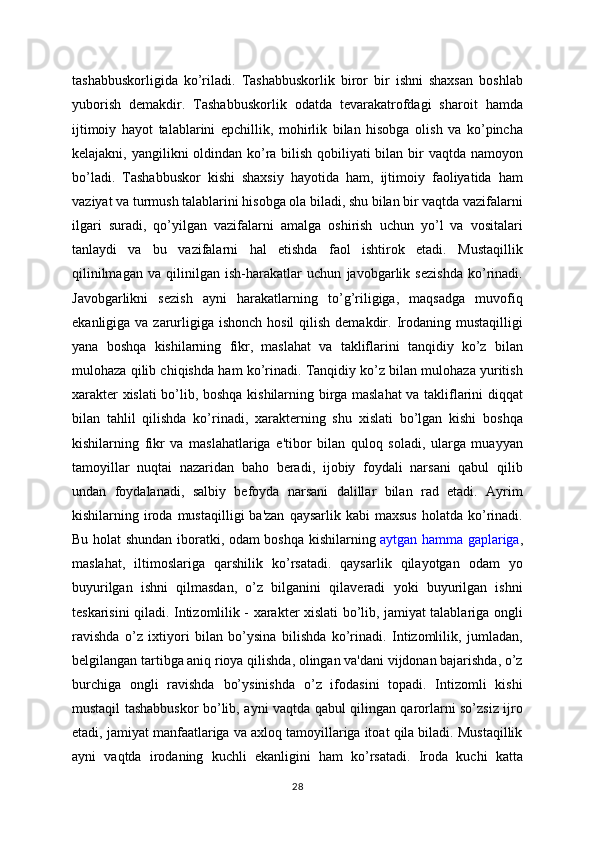 tashabbuskorligida   ko’riladi.   Tashabbuskorlik   biror   bir   ishni   shaxsan   boshlab
yuborish   demakdir.   Tashabbuskorlik   odatda   tevarakatrofdagi   sharoit   hamda
ijtimoiy   hayot   talablarini   epchillik,   mohirlik   bilan   hisobga   olish   va   ko’pincha
kelajakni, yangilikni oldindan ko’ra bilish qobiliyati  bilan bir vaqtda namoyon
bo’ladi.   Tashabbuskor   kishi   shaxsiy   hayotida   ham,   ijtimoiy   faoliyatida   ham
vaziyat va turmush talablarini hisobga ola biladi, shu bilan bir vaqtda vazifalarni
ilgari   suradi,   qo’yilgan   vazifalarni   amalga   oshirish   uchun   yo’l   va   vositalari
tanlaydi   va   bu   vazifalarni   hal   etishda   faol   ishtirok   etadi.   Mustaqillik
qilinilmagan   va   qilinilgan   ish-harakatlar   uchun   javobgarlik   sezishda   ko’rinadi.
Javobgarlikni   sezish   ayni   harakatlarning   to’g’riligiga,   maqsadga   muvofiq
ekanligiga va zarurligiga  ishonch hosil  qilish  demakdir. Irodaning mustaqilligi
yana   boshqa   kishilarning   fikr,   maslahat   va   takliflarini   tanqidiy   ko’z   bilan
mulohaza qilib chiqishda ham ko’rinadi. Tanqidiy ko’z bilan mulohaza yuritish
xarakter xislati bo’lib, boshqa kishilarning birga maslahat  va takliflarini diqqat
bilan   tahlil   qilishda   ko’rinadi,   xarakterning   shu   xislati   bo’lgan   kishi   boshqa
kishilarning   fikr   va   maslahatlariga   e'tibor   bilan   quloq   soladi,   ularga   muayyan
tamoyillar   nuqtai   nazaridan   baho   beradi,   ijobiy   foydali   narsani   qabul   qilib
undan   foydalanadi,   salbiy   befoyda   narsani   dalillar   bilan   rad   etadi.   Ayrim
kishilarning  iroda  mustaqilligi  ba'zan  qaysarlik  kabi   maxsus   holatda  ko’rinadi.
Bu holat shundan iboratki, odam boshqa kishilarning   aytgan hamma gaplariga ,
maslahat,   iltimoslariga   qarshilik   ko’rsatadi.   qaysarlik   qilayotgan   odam   yo
buyurilgan   ishni   qilmasdan,   o’z   bilganini   qilaveradi   yoki   buyurilgan   ishni
teskarisini qiladi. Intizomlilik - xarakter xislati bo’lib, jamiyat talablariga ongli
ravishda   o’z   ixtiyori   bilan   bo’ysina   bilishda   ko’rinadi.   Intizomlilik,   jumladan,
belgilangan tartibga aniq rioya qilishda, olingan va'dani vijdonan bajarishda, o’z
burchiga   ongli   ravishda   bo’ysinishda   o’z   ifodasini   topadi.   Intizomli   kishi
mustaqil tashabbuskor bo’lib, ayni vaqtda qabul qilingan qarorlarni so’zsiz ijro
etadi, jamiyat manfaatlariga va axloq tamoyillariga itoat qila biladi. Mustaqillik
ayni   vaqtda   irodaning   kuchli   ekanligini   ham   ko’rsatadi.   Iroda   kuchi   katta
28 