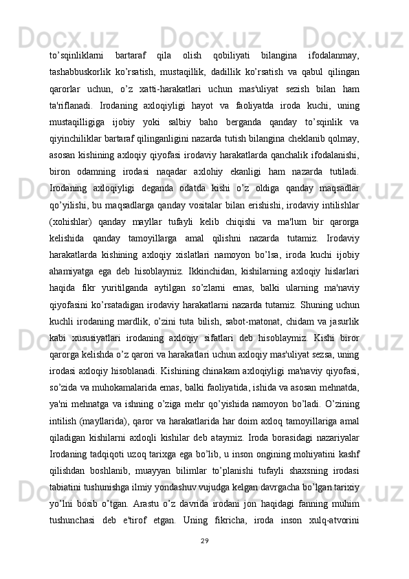 to’sqinliklarni   bartaraf   qila   olish   qobiliyati   bilangina   ifodalanmay,
tashabbuskorlik   ko’rsatish,   mustaqillik,   dadillik   ko’rsatish   va   qabul   qilingan
qarorlar   uchun,   o’z   xatti-harakatlari   uchun   mas'uliyat   sezish   bilan   ham
ta'riflanadi.   Irodaning   axloqiyligi   hayot   va   faoliyatda   iroda   kuchi,   uning
mustaqilligiga   ijobiy   yoki   salbiy   baho   berganda   qanday   to’sqinlik   va
qiyinchiliklar bartaraf qilinganligini nazarda tutish bilangina cheklanib qolmay,
asosan   kishining axloqiy  qiyofasi  irodaviy  harakatlarda  qanchalik  ifodalanishi,
biron   odamning   irodasi   naqadar   axlohiy   ekanligi   ham   nazarda   tutiladi.
Irodaning   axloqiyligi   deganda   odatda   kishi   o’z   oldiga   qanday   maqsadlar
qo’yilishi,   bu   maqsadlarga   qanday   vositalar   bilan   erishishi,   irodaviy   intilishlar
(xohishlar)   qanday   mayllar   tufayli   kelib   chiqishi   va   ma'lum   bir   qarorga
kelishida   qanday   tamoyillarga   amal   qilishni   nazarda   tutamiz.   Irodaviy
harakatlarda   kishining   axloqiy   xislatlari   namoyon   bo’lsa,   iroda   kuchi   ijobiy
ahamiyatga   ega   deb   hisoblaymiz.   Ikkinchidan,   kishilarning   axloqiy   hislarlari
haqida   fikr   yuritilganda   aytilgan   so’zlarni   emas,   balki   ularning   ma'naviy
qiyofasini   ko’rsatadigan   irodaviy   harakatlarni   nazarda   tutamiz.   Shuning   uchun
kuchli   irodaning   mardlik,   o’zini   tuta   bilish,   sabot-matonat,   chidam   va   jasurlik
kabi   xususiyatlari   irodaning   axloqiy   sifatlari   deb   hisoblaymiz.   Kishi   biror
qarorga kelishda o’z qarori va harakatlari uchun axloqiy mas'uliyat sezsa, uning
irodasi  axloqiy hisoblanadi. Kishining chinakam axloqiyligi ma'naviy qiyofasi,
so’zida va muhokamalarida emas, balki faoliyatida, ishida va asosan mehnatda,
ya'ni   mehnatga   va   ishning   o’ziga   mehr   qo’yishida   namoyon   bo’ladi.   O’zining
intilish  (mayllarida), qaror  va harakatlarida har  doim  axloq tamoyillariga amal
qiladigan   kishilarni   axloqli   kishilar   deb   ataymiz.   Iroda   borasidagi   nazariyalar
Irodaning tadqiqoti uzoq tarixga ega bo’lib, u inson ongining mohiyatini kashf
qilishdan   boshlanib,   muayyan   bilimlar   to’planishi   tufayli   shaxsning   irodasi
tabiatini tushunishga ilmiy yondashuv vujudga kelgan davrgacha bo’lgan tarixiy
yo’lni   bosib   o’tgan.   Arastu   o’z   davrida   irodani   jon   haqidagi   fanning   muhim
tushunchasi   deb   e'tirof   etgan.   Uning   fikricha,   iroda   inson   xulq-atvorini
29 