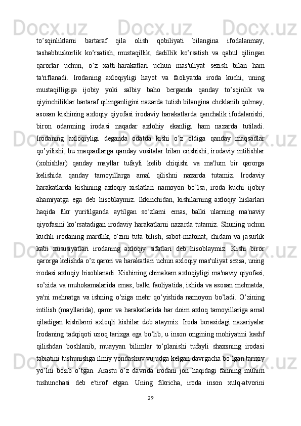 to’sqinliklarni   bartaraf   qila   olish   qobiliyati   bilangina   ifodalanmay,
tashabbuskorlik   ko’rsatish,   mustaqillik,   dadillik   ko’rsatish   va   qabul   qilingan
qarorlar   uchun,   o’z   xatti-harakatlari   uchun   mas'uliyat   sezish   bilan   ham
ta'riflanadi.   Irodaning   axloqiyligi   hayot   va   faoliyatda   iroda   kuchi,   uning
mustaqilligiga   ijobiy   yoki   salbiy   baho   berganda   qanday   to’sqinlik   va
qiyinchiliklar bartaraf qilinganligini nazarda tutish bilangina cheklanib qolmay,
asosan   kishining axloqiy  qiyofasi  irodaviy  harakatlarda  qanchalik  ifodalanishi,
biron   odamning   irodasi   naqadar   axlohiy   ekanligi   ham   nazarda   tutiladi.
Irodaning   axloqiyligi   deganda   odatda   kishi   o’z   oldiga   qanday   maqsadlar
qo’yilishi,   bu   maqsadlarga   qanday   vositalar   bilan   erishishi,   irodaviy   intilishlar
(xohishlar)   qanday   mayllar   tufayli   kelib   chiqishi   va   ma'lum   bir   qarorga
kelishida   qanday   tamoyillarga   amal   qilishni   nazarda   tutamiz.   Irodaviy
harakatlarda   kishining   axloqiy   xislatlari   namoyon   bo’lsa,   iroda   kuchi   ijobiy
ahamiyatga   ega   deb   hisoblaymiz.   Ikkinchidan,   kishilarning   axloqiy   hislarlari
haqida   fikr   yuritilganda   aytilgan   so’zlarni   emas,   balki   ularning   ma'naviy
qiyofasini   ko’rsatadigan   irodaviy   harakatlarni   nazarda   tutamiz.   Shuning   uchun
kuchli   irodaning   mardlik,   o’zini   tuta   bilish,   sabot-matonat,   chidam   va   jasurlik
kabi   xususiyatlari   irodaning   axloqiy   sifatlari   deb   hisoblaymiz.   Kishi   biror
qarorga kelishda o’z qarori va harakatlari uchun axloqiy mas'uliyat sezsa, uning
irodasi  axloqiy hisoblanadi. Kishining chinakam axloqiyligi ma'naviy qiyofasi,
so’zida va muhokamalarida emas, balki faoliyatida, ishida va asosan mehnatda,
ya'ni   mehnatga   va   ishning   o’ziga   mehr   qo’yishida   namoyon   bo’ladi.   O’zining
intilish  (mayllarida), qaror  va harakatlarida har  doim  axloq tamoyillariga amal
qiladigan   kishilarni   axloqli   kishilar   deb   ataymiz.   Iroda   borasidagi   nazariyalar
Irodaning tadqiqoti uzoq tarixga ega bo’lib, u inson ongining mohiyatini kashf
qilishdan   boshlanib,   muayyan   bilimlar   to’planishi   tufayli   shaxsning   irodasi
tabiatini tushunishga ilmiy yondashuv vujudga kelgan davrgacha bo’lgan tarixiy
yo’lni   bosib   o’tgan.   Arastu   o’z   davrida   irodani   jon   haqidagi   fanning   muhim
tushunchasi   deb   e'tirof   etgan.   Uning   fikricha,   iroda   inson   xulq-atvorini
29