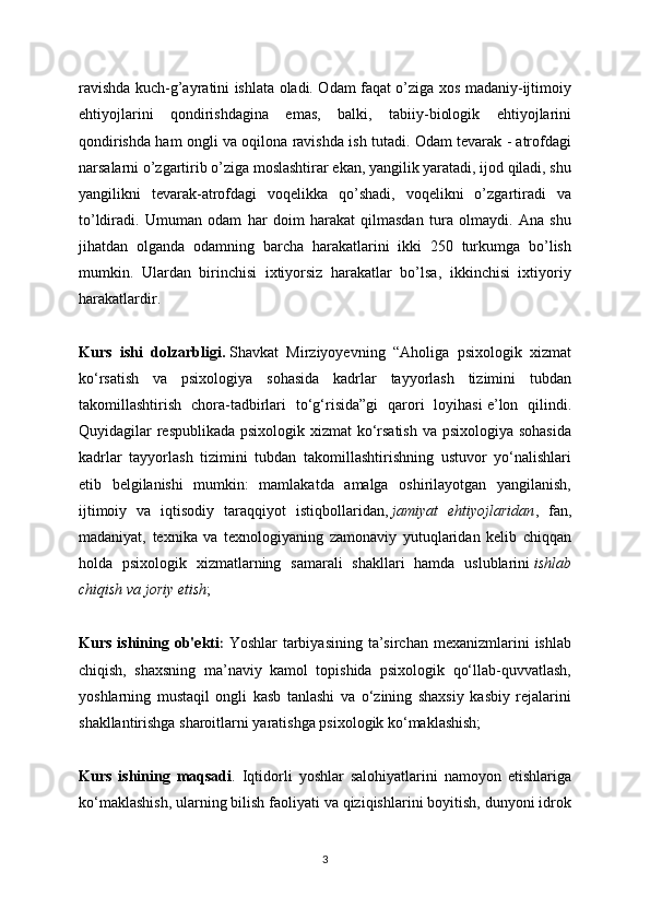 ravishda kuch-g’ayratini ishlata oladi. Odam faqat o’ziga xos madaniy-ijtimoiy
ehtiyojlarini   qondirishdagina   emas,   balki,   tabiiy-biologik   ehtiyojlarini
qondirishda ham ongli va oqilona ravishda ish tutadi. Odam tevarak - atrofdagi
narsalarni o’zgartirib o’ziga moslashtirar ekan, yangilik yaratadi, ijod qiladi, shu
yangilikni   tevarak-atrofdagi   voqelikka   qo’shadi,   voqelikni   o’zgartiradi   va
to’ldiradi.   Umuman   odam   har   doim   harakat   qilmasdan   tura   olmaydi.   Ana   shu
jihatdan   olganda   odamning   barcha   harakatlarini   ikki   250   turkumga   bo’lish
mumkin.   Ulardan   birinchisi   ixtiyorsiz   harakatlar   bo’lsa,   ikkinchisi   ixtiyoriy
harakatlardir. 
Kurs   ishi   dolzarbligi.   Shavkat   Mirziyoyevning   “Aholiga   psixologik   xizmat
ko‘rsatish   va   psixologiya   sohasida   kadrlar   tayyorlash   tizimini   tubdan
takomillashtirish   chora-tadbirlari   to‘g‘risida”gi   qarori   loyihasi   e’lon   qilindi.
Quyidagilar respublikada psixologik xizmat  ko‘rsatish  va psixologiya sohasida
kadrlar   tayyorlash   tizimini   tubdan   takomillashtirishning   ustuvor   yo‘nalishlari
etib   belgilanishi   mumkin:   mamlakatda   amalga   oshirilayotgan   yangilanish,
ijtimoiy   va   iqtisodiy   taraqqiyot   istiqbollaridan,   jamiyat   ehtiyojlaridan ,   fan,
madaniyat,   texnika   va   texnologiyaning   zamonaviy   yutuqlaridan   kelib   chiqqan
holda   psixologik   xizmatlarning   samarali   shakllari   hamda   uslublarini   ishlab
chiqish va joriy etish ;
Kurs  ishining  ob'ekti :   Yoshlar   tarbiyasining  ta’sirchan  mexanizmlarini   ishlab
chiqish,   shaxsning   ma’naviy   kamol   topishida   psixologik   qo‘llab-quvvatlash,
yoshlarning   mustaqil   ongli   kasb   tanlashi   va   o‘zining   shaxsiy   kasbiy   rejalarini
shakllantirishga sharoitlarni yaratishga psixologik ko‘maklashish;
Kurs   ishining   maqsadi .   Iqtidorli   yoshlar   salohiyatlarini   namoyon   etishlariga
ko‘maklashish, ularning bilish faoliyati va qiziqishlarini boyitish, dunyoni idrok
3 