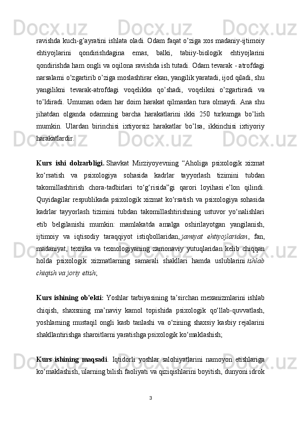 ravishda kuch-g’ayratini ishlata oladi. Odam faqat o’ziga xos madaniy-ijtimoiy
ehtiyojlarini   qondirishdagina   emas,   balki,   tabiiy-biologik   ehtiyojlarini
qondirishda ham ongli va oqilona ravishda ish tutadi. Odam tevarak - atrofdagi
narsalarni o’zgartirib o’ziga moslashtirar ekan, yangilik yaratadi, ijod qiladi, shu
yangilikni   tevarak-atrofdagi   voqelikka   qo’shadi,   voqelikni   o’zgartiradi   va
to’ldiradi.   Umuman   odam   har   doim   harakat   qilmasdan   tura   olmaydi.   Ana   shu
jihatdan   olganda   odamning   barcha   harakatlarini   ikki   250   turkumga   bo’lish
mumkin.   Ulardan   birinchisi   ixtiyorsiz   harakatlar   bo’lsa,   ikkinchisi   ixtiyoriy
harakatlardir. 
Kurs   ishi   dolzarbligi.   Shavkat   Mirziyoyevning   “Aholiga   psixologik   xizmat
ko‘rsatish   va   psixologiya   sohasida   kadrlar   tayyorlash   tizimini   tubdan
takomillashtirish   chora-tadbirlari   to‘g‘risida”gi   qarori   loyihasi   e’lon   qilindi.
Quyidagilar respublikada psixologik xizmat  ko‘rsatish  va psixologiya sohasida
kadrlar   tayyorlash   tizimini   tubdan   takomillashtirishning   ustuvor   yo‘nalishlari
etib   belgilanishi   mumkin:   mamlakatda   amalga   oshirilayotgan   yangilanish,
ijtimoiy   va   iqtisodiy   taraqqiyot   istiqbollaridan,   jamiyat   ehtiyojlaridan ,   fan,
madaniyat,   texnika   va   texnologiyaning   zamonaviy   yutuqlaridan   kelib   chiqqan
holda   psixologik   xizmatlarning   samarali   shakllari   hamda   uslublarini   ishlab
chiqish va joriy etish ;
Kurs  ishining  ob'ekti :   Yoshlar   tarbiyasining  ta’sirchan  mexanizmlarini   ishlab
chiqish,   shaxsning   ma’naviy   kamol   topishida   psixologik   qo‘llab-quvvatlash,
yoshlarning   mustaqil   ongli   kasb   tanlashi   va   o‘zining   shaxsiy   kasbiy   rejalarini
shakllantirishga sharoitlarni yaratishga psixologik ko‘maklashish;
Kurs   ishining   maqsadi .   Iqtidorli   yoshlar   salohiyatlarini   namoyon   etishlariga
ko‘maklashish, ularning bilish faoliyati va qiziqishlarini boyitish, dunyoni idrok
3