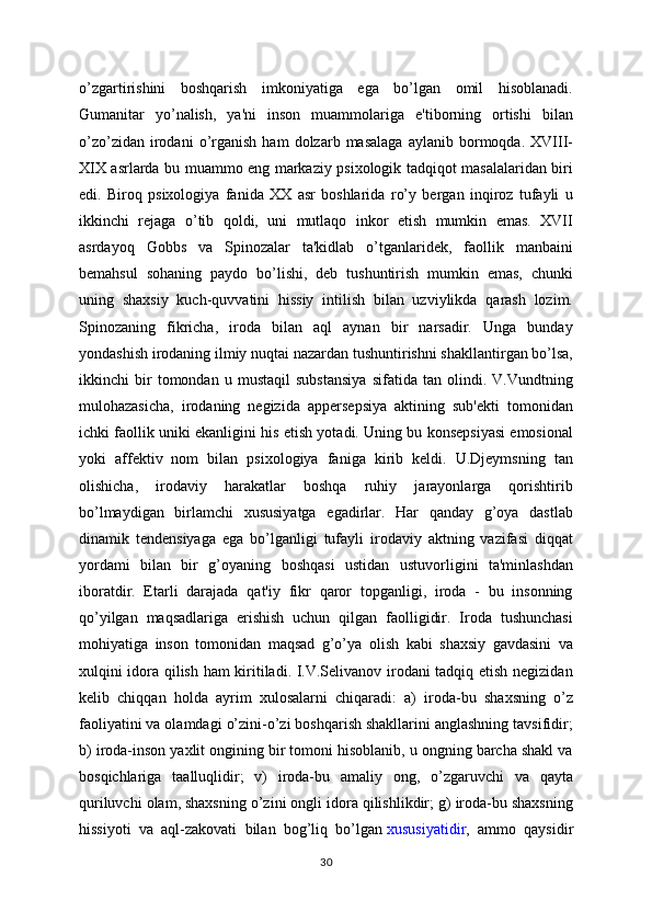 o’zgartirishini   boshqarish   imkoniyatiga   ega   bo’lgan   omil   hisoblanadi.
Gumanitar   yo’nalish,   ya'ni   inson   muammolariga   e'tiborning   ortishi   bilan
o’zo’zidan   irodani   o’rganish   ham   dolzarb  masalaga   aylanib  bormoqda.  XVIII-
XIX asrlarda bu muammo eng markaziy psixologik tadqiqot masalalaridan biri
edi.   Biroq   psixologiya   fanida   XX   asr   boshlarida   ro’y   bergan   inqiroz   tufayli   u
ikkinchi   rejaga   o’tib   qoldi,   uni   mutlaqo   inkor   etish   mumkin   emas.   XVII
asrdayoq   Gobbs   va   Spinozalar   ta'kidlab   o’tganlaridek,   faollik   manbaini
bemahsul   sohaning   paydo   bo’lishi,   deb   tushuntirish   mumkin   emas,   chunki
uning   shaxsiy   kuch-quvvatini   hissiy   intilish   bilan   uzviylikda   qarash   lozim.
Spinozaning   fikricha,   iroda   bilan   aql   aynan   bir   narsadir.   Unga   bunday
yondashish irodaning ilmiy nuqtai nazardan tushuntirishni shakllantirgan bo’lsa,
ikkinchi   bir   tomondan   u   mustaqil   substansiya   sifatida   tan   olindi.   V.Vundtning
mulohazasicha,   irodaning   negizida   appersepsiya   aktining   sub'ekti   tomonidan
ichki faollik uniki ekanligini his etish yotadi. Uning bu konsepsiyasi emosional
yoki   affektiv   nom   bilan   psixologiya   faniga   kirib   keldi.   U.Djeymsning   tan
olishicha,   irodaviy   harakatlar   boshqa   ruhiy   jarayonlarga   qorishtirib
bo’lmaydigan   birlamchi   xususiyatga   egadirlar.   Har   qanday   g’oya   dastlab
dinamik   tendensiyaga   ega   bo’lganligi   tufayli   irodaviy   aktning   vazifasi   diqqat
yordami   bilan   bir   g’oyaning   boshqasi   ustidan   ustuvorligini   ta'minlashdan
iboratdir.   Etarli   darajada   qat'iy   fikr   qaror   topganligi,   iroda   -   bu   insonning
qo’yilgan   maqsadlariga   erishish   uchun   qilgan   faolligidir.   Iroda   tushunchasi
mohiyatiga   inson   tomonidan   maqsad   g’o’ya   olish   kabi   shaxsiy   gavdasini   va
xulqini idora qilish ham  kiritiladi. I.V.Selivanov irodani tadqiq etish negizidan
kelib   chiqqan   holda   ayrim   xulosalarni   chiqaradi:   a)   iroda-bu   shaxsning   o’z
faoliyatini va olamdagi o’zini-o’zi boshqarish shakllarini anglashning tavsifidir;
b) iroda-inson yaxlit ongining bir tomoni hisoblanib, u ongning barcha shakl va
bosqichlariga   taalluqlidir;   v)   iroda-bu   amaliy   ong,   o’zgaruvchi   va   qayta
quriluvchi olam, shaxsning o’zini ongli idora qilishlikdir; g) iroda-bu shaxsning
hissiyoti   va   aql-zakovati   bilan   bog’liq   bo’lgan   xususiyatidir ,   ammo   qaysidir
30