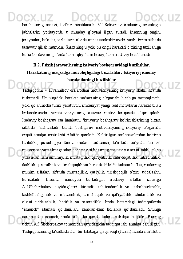 harakatining   motivi,   turtkisi   hisoblanadi.   V.I.Selivanov   irodaning   psixologik
jabhalarini   yoritayotib,   u   shunday   g’oyani   ilgari   suradi,   insonning   ongini
jarayonlar, holatlar, xislatlarni o’zida mujassamlashtiruvchi yaxlit tizim sifatida
tasavvur qilish mumkin. Shaxsning u yoki bu ongli harakati o’zining tuzilishiga
ko’ra bir davrning o’zida ham aqliy, ham hissiy, ham irodaviy hisoblanadi. 
II.2. Psixik jarayonlarning ixtiyoriy boshqaruvidagi buzilishlar.
Harakatning maqsadga muvofiqligidagi buzilishlar. Ixtiyoriy jismoniy
harakatlardagi buzilishlar
Tadqiqotchi  V.I.Ivannikov esa  irodani  motivatsiyaning ixtiyoriy shakli  sifatida
tushunadi.   Shuningdek,   harakat   ma'nosining   o’zgarishi   hisobiga   tarmoqlovchi
yoki qo’shimcha turini yaratuvchi imkoniyat yangi real motivlarni harakat bilan
birlashtiruvchi,   yoinki   vaziyatning   tasavvur   motivi   tariqasida   talqin   qiladi.
Irodaviy  boshqaruv  esa  harakatni  "ixtiyoriy  boshqaruv   ko’rinishlarining  bittasi
sifatida"   tushuniladi,   bunda   boshqaruv   motivatsiyaning   ixtiyoriy   o’zgarishi
orqali   amalga   oshirilishi   sifatida   qaraladi.   Keltirilgan   mulohazalardan   ko’rinib
turibdiki,   psixologiya   fanida   irodani   tushunish,   ta'riflash   bo’yicha   bir   xil
munosabat  yaratilmaganday, irodaviy sifatlarning ma'naviy asosini  tahlil  qilish
yuzasidan ham umumiylik, mustaqillik, qat'iyatlilik, sabr-toqatlilik, intizomlilik,
dadillik, jasoratlilik va tirishqoqlilikni kiritadi. P.M.Yakobson bo’lsa, irodaning
muhim   sifatlari   sifatida   mustaqillik,   qat'iylik,   tirishqoqlik   o’zini   uddalashni
ko’rsatadi.   Insonda   namoyon   bo’ladigan   irodaviy   sifatlar   sarasiga
A.I.Shcherbakov   quyidagilarni   kiritadi:   sobitqadamlik   va   tashabbuskorlik,
tashkillashganlik   va   intizomlilik,   urinchoqlik   va   qat'iyatlilik,   chidamlilik   va
o’zini   uddalashlik,   botirlik   va   jasoratlilik.   Iroda   borasidagi   tadqiqotlarda
"ishonch"   atamasi   qo’llanilishi   kamdan-kam   hollarda   qo’llaniladi.   Shunga
qaramasdan   ishonch,   iroda   sifati   tariqasida   tadqiq   etilishga   haqlidir.   Buning
uchun A.I.Shcherbakov tomonidan quyidagicha tadqiqot ishi amalga oshirilgan.
Tadqiqotchining ta'kidlashicha, bir talabaga qisqa vaqt (fursat) ichida insititutni
31