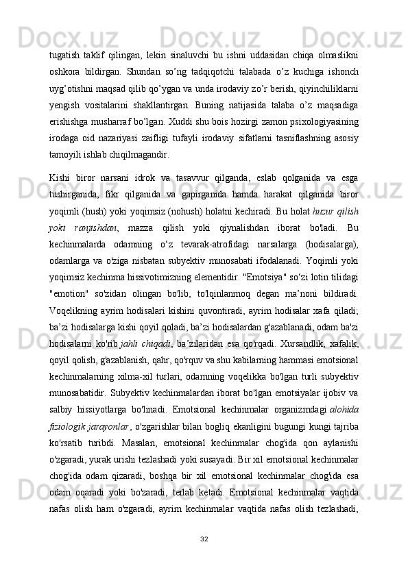 tugatish   taklif   qilingan,   lekin   sinaluvchi   bu   ishni   uddasidan   chiqa   olmaslikni
oshkora   bildirgan.   Shundan   so’ng   tadqiqotchi   talabada   o’z   kuchiga   ishonch
uyg’otishni maqsad qilib qo’ygan va unda irodaviy zo’r berish, qiyinchiliklarni
yengish   vositalarini   shakllantirgan.   Buning   natijasida   talaba   o’z   maqsadiga
erishishga musharraf bo’lgan. Xuddi shu bois hozirgi zamon psixologiyasining
irodaga   oid   nazariyasi   zaifligi   tufayli   irodaviy   sifatlarni   tasniflashning   asosiy
tamoyili ishlab chiqilmagandir.
Kishi   biror   narsani   idrok   va   tasavvur   qilganda,   eslab   qolganida   va   esga
tushirganida,   fikr   qilganida   va   gapirganida   hamda   harakat   qilganida   biror
yoqimli (hush) yoki yoqimsiz (nohush) holatni kechiradi. Bu holat   huzur qilish
yoki   ranjishdan ,   mazza   qilish   yoki   qiynalishdan   iborat   bo'ladi.   Bu
kechinmalarda   odamning   o‘z   tevarak-atrofidagi   narsalarga   (hodisalarga),
odamlarga   va   o'ziga   nisbatan   subyektiv   munosabati   ifodalanadi.   Yoqimli   yoki
yoqimsiz kechinma hissivotimizning elementidir. "Emotsiya" so‘zi lotin tilidagi
"emotion"   so'zidan   olingan   bo'lib,   to'lqinlanmoq   degan   ma’noni   bildiradi.
Voqelikning   ayrim   hodisalari   kishini   quvontiradi,   ayrim   hodisalar   xafa   qiladi;
ba’zi hodisalarga kishi qoyil qoladi, ba’zi hodisalardan g'azablanadi, odam ba'zi
hodisalarni   ko'rib   jahli   chiqadi ,   ba’zilaridan   esa   qo'rqadi.   Xursandlik,   xafalik,
qoyil qolish, g'azablanish, qahr, qo'rquv va shu kabilarning hammasi emotsional
kechinmalarning   xilma-xil   turlari,   odamning   voqelikka   bo'lgan   turli   subyektiv
munosabatidir.   Subyektiv   kechinmalardan   iborat   bo'lgan   emotsiyalar   ijobiv   va
salbiy   hissiyotlarga   bo'linadi.   Emotsional   kechinmalar   organizmdagi   alohida
fiziologik jarayonlar , o'zgarishlar bilan bogliq ekanligini bugungi kungi tajriba
ko'rsatib   turibdi.   Masalan,   emotsional   kechinmalar   chog'ida   qon   aylanishi
o'zgaradi, yurak urishi tezlashadi yoki susayadi. Bir xil emotsional kechinmalar
chog'ida   odam   qizaradi,   boshqa   bir   xil   emotsional   kechinmalar   chog'ida   esa
odam   oqaradi   yoki   bo'zaradi,   terlab   ketadi.   Emotsional   kechinmalar   vaqtida
nafas   olish   ham   o'zgaradi,   ayrim   kechinmalar   vaqtida   nafas   olish   tezlashadi,
32