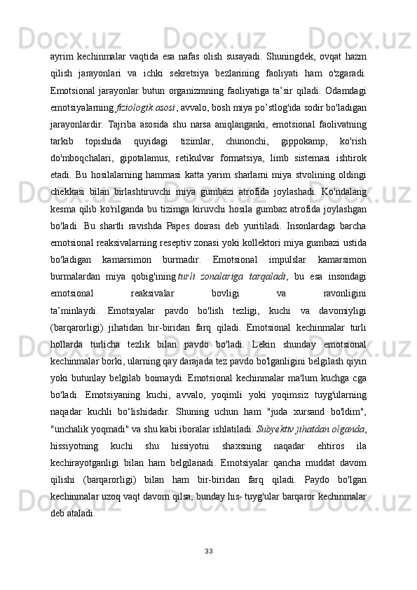 ayrim   kechinmalar   vaqtida   esa   nafas   olish   susayadi.   Shuningdek,   ovqat   hazm
qilish   jarayonlari   va   ichki   sekretsiya   bezlarining   faoliyati   ham   o'zgaradi.
Emotsional   jarayonlar   butun   organizmning   faoliyatiga   ta’sir   qiladi.   Odamdagi
emotsiyalarning   fiziologik asosi , avvalo, bosh miya po’stlog'ida sodir bo'ladigan
jarayonlardir.   Tajriba   asosida   shu   narsa   aniqlanganki,   emotsional   faolivatning
tarkib   topishida   quyidagi   tizimlar,   chunonchi,   gippokamp,   ko'rish
do'mboqchalari,   gipotalamus,   retikulvar   formatsiya,   limb   sistemasi   ishtirok
etadi.   Bu   hosilalarning   hammasi   katta   yarim   sharlarni   miya   stvolining   oldingi
chekkasi   bilan   birlashtiruvchi   miya   gumbazi   atrofida   joylashadi.   Ko'ndalang
kesma qilib ko'rilganda bu tizimga kiruvchi hosila gumbaz atrofida joylashgan
bo'ladi.   Bu   shartli   ravishda   Papes   doirasi   deb   yuritiladi.   Insonlardagi   barcha
emotsional reaksivalarning reseptiv zonasi yoki kollektori miya gumbazi ustida
bo'ladigan   kamarsimon   burmadir.   Emotsional   impulslar   kamarsimon
burmalardan   miya   qobig'ining   turli   zonalariga   tarqaladi ,   bu   esa   insondagi
emotsional   reaksivalar   bovligi   va   ravonligini
ta’minlaydi.   Emotsiyalar   pavdo   bo'lish   tezligi,   kuchi   va   davomiyligi
(barqarorligi)   jihatidan   bir-biridan   farq   qiladi.   Emotsional   kechinmalar   turli
hollarda   turlicha   tezlik   bilan   pavdo   bo'ladi.   Lekin   shunday   emotsional
kechinmalar borki, ularning qay darajada tez pavdo bo'lganligini belgilash qiyin
yoki   butunlay   belgilab   boimaydi.   Emotsional   kechinmalar   ma'lum   kuchga   cga
bo'ladi.   Emotsiyaning   kuchi,   avvalo,   yoqimli   yoki   yoqimsiz   tuyg'ularning
naqadar   kuchli   bo‘lishidadir.   Shuning   uchun   ham   "juda   xursand   bo'ldim",
"unchalik yoqmadi" va shu kabi iboralar ishlatiladi.   Subyektiv jihatdan olganda ,
hissiyotning   kuchi   shu   hissiyotni   shaxsning   naqadar   ehtiros   ila
kechirayotganligi   bilan   ham   belgilanadi.   Emotsiyalar   qancha   muddat   davom
qilishi   (barqarorligi)   bilan   ham   bir-biridan   farq   qiladi.   Paydo   bo'lgan
kechinmalar uzoq vaqt davom qilsa, bunday his- tuyg'ular barqaror kechinmalar
deb ataladi.
33 