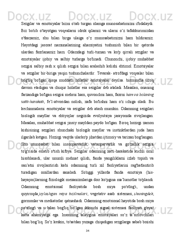 Sezgilar va emotsiyalar bizni o'rab turgan olamga munosabatimizni ifodalaydi.
Biz   bo'iib   o'tayotgan   voqealarni   idrok   qilamiz   va   ularni   o‘z   tafakkurimizdan
o'tkazamiz,   shu   bilan   birga   ulaiga   o‘z   munosabatimizni   ham   bildiramiz.
Hayotdagi   jasorat   namunalarining   ahamiyatini   tushunish   bilan   bir   qatorda
ulardan   faxrlanamiz   ham.   Odamdagi   turli-tuman   va   ko'p   qirrali   sezgilar   va
emotsiyalar   ijobiy   va   salbiy   turlarga   bo'linadi.   Chunonchi,   ijobiy   muhabbat
sezgisi   salbiy   rash   к   qilish   sezgisi   bilan  aralashib   kelishi   ehtimol.  Emotsiyalar
va   sezgilar   bir-biriga   yaqin   tushunchalardir.   Tevarak-   atrofdagi   voqealar   bilan
bog'liq   bo'lgan   qisqa   muddatli   holatlar   emotsiyalar   deyilsa.   birmuncha   uzoq
davom   etadigan   va   chuqur   holatlar   esa   sezgilar   deb   ataladi.   Masalan,   onaning
farzandiga bo'lgan sezgisi mehrni ham, quvonclmi ham, faxrni   ham va bolaning
xatti-harakati ,   fe’l-atvoridan   nolish,   xafa   bo'lishni   ham   o'z   ichiga   oladi.   Bu
kechinmalarni   emotsiyalar   va   sezgilar   deb   atash   mumkin.   Odamning   sezgilari
biologik   mayllar   va   ehtiyojlar   negizida   evolyutsiya   jarayonida   rivojlangan.
Masalan, muhabbat sezgisi  jinsiy mayldan paydo bo'lgan. Biroq hozirgi zamon
kishisining   sezgilari   shunchaki   biologik   mayllar   va   instinktlardan   juda   ham
ilgarilab ketgan. Hozirgi vaqtda ularko'p jihatdan ijtimoiy va tarixan bog'langan.
Shu   munosabat   bilan   insonparvarlik,   vatanparvarlik   va   go'zallik   sezgisi
to'g'risida   eslatib   o'tish   kifoya.   Sezgilar   odamning   xatti-harakatida   kuchli   omil
hisoblanadi,   ular   unumli   mehnat   qilish,   fanda   yangiliklarni   izlab   topish   va
san’atni   rivojlantirish   kabi   odamning   turli   xil   faoliyatlarini   rag'batlantirib
turadigan   omillardan   sanaladi.   So'nggi   yillarda   fanda   emotsiya   (his-
hayajon)larning fiziologik mexanizmlariga doir ko'pgina ma’lumotlar to'plandi.
Odamning   emotsional   faoliyatida   bosh   miya   po'stlog'i,   undan
quyiroqda   joylashgan   miya   tuzilmalari ,   vegetativ   asab   sistemasi,   shuningdek ,
gormonlar va mediatorlar qatnashadi. Odamning emotsional hayotida bosh miya
po'stlog'i   va   u   bilan   bog'liq   bo‘lgan   ikkinchi   signal   sistemasi   faoliyati   g'oyat
katta   ahamiyatga   ega.   Insonning   talaygina   emotsiyalari   so‘z   ta’sirlovchilari
bilan bog‘liq. So‘z keskin, to'satdan yuzaga chiqadigan sezgilarga sabab boiishi
34 