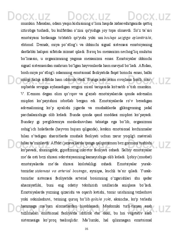 mumkin. Masalan, odam yaqin kishisining o‘limi haqida xabareshitganida qattiq
iztirobga   tushadi,   bu   kulfatdan   o‘zini   qo'yishga   joy   topa   olmavdi.   So‘z   ta’siri
emotsiyani   birdaniga   to'xtatib   qo'yishi   yoki   uni   boshqa   sezgiga   aylantirishi ,
ehtimol.   Demak,   miya   po‘stlog‘i   va   ikkinchi   signal   sistemasi   emotsiyaning
dastlabki halqasi sifatida xizmat qiladi. Biroq bu mexanizm nechog’liq muhitni
bo’lmasin,   u   organizmning   yagona   mexanizmi   emas.   Emotsiyalar   ikkinchi
signal sistemasidan mahrum bo‘lgan hayvonlarda ham mavjud bo‘ladi. Aftidan,
bosh miya po‘stlog‘i odamning emotsional faoliyatida faqat birinchi emas, balki
oxiigi halqa sifatida ham ishtirok etadi. Bunga asta-sekin rivojlana borib, oxir-
oqibatda sevgiga aylanadigan sezgini  misol tariqasida ko'rsatib o‘tish mumkin.
V.   Kennon   degan   olim   qo‘rquv   va   g‘azab   emotsiyalarida   qonda   adrenalin
miqdori   ko‘payishini   isbotlab   bergan   edi.   Emotsiyalarda   ro‘v   beradigan
adrenalinning   ko‘p   ajralishi   jigarda   va   mushaklarda   glikogenning   jadal
parchalanishiga   olib   keladi.   Bunda   qonda   qand   moddasi   miqdori   ko‘payadi.
Bunday   gi   perglikemiya   moslashuvchan   tabiatga   ega   bo‘lib,   organizmni
oshig‘ich   holatlarda   (hayvon   hujum   qilganda),   keskin   emotsional   kechinmalar
bilan   o‘tadigan   sharoitlarda   mushak   faoliyati   uchun   zarur   yoqilg'i   materiali
bilan ta’minlavdi. Affekt (jazava)larda qonga qalqonsimon bez gormoni tushishi
ko'pavadi, shuningdek, gipofizning inkretor faoliyati oshadi. Salbiy emotsiyalar
me’da osti bezi shirasi sekretsiyasining kamayishiga olib keladi. Ijobiy (musbat)
emotsiyalarda   me’da   shirasi   kislotaliligi   oshadi.   Emotsiyalar   yurak-
tomirlar   sistemasi   va   arterial   bosimga ,   ayniqsa,   kuchli   ta’sir   qiladi.   Yurak-
tomirlar   sistemasi   faoliyatida   arterial   bosimning   o‘zgarishlari   shu   qadar
ahamiyatliki,   buni   eng   odatiy   tekshirish   usullarida   aniqlasa   bo’ladi.
Emotsiyalarda   yuzning   qizarishi   va   oqarib   ketishi,   tomir   urishining   tezlashuvi
yoki   sekinlashuvi,   terining   quruq   bo‘lib   qolishi   yoki ,   aksincha,   ko'p   terlashi
hammaga   ma’lum   alomatlardan   hisoblanadi.   Modomiki   turli-tuman   asab
tuzilmalari   emotsional   faoliyatda   ishtirok   etar   ekan,   bu   hoi   vegetativ   asab
sistemasiga   ko‘proq   taaliuqlidir.   Ma’lumki,   hal   qilinmagan   emotsional
35