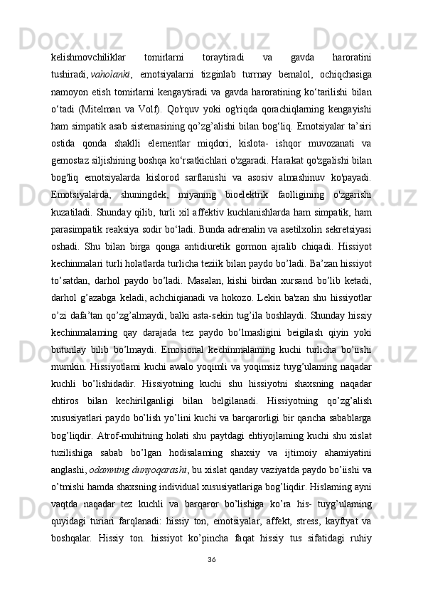 kelishmovchiliklar   tomirlarni   toraytiradi   va   gavda   haroratini
tushiradi,   vaholanki ,   emotsiyalarni   tizginlab   turrnay   bemalol,   ochiqchasiga
namoyon   etish   tomirlarni   kengaytiradi   va   gavda   haroratining   ko‘tarilishi   bilan
o‘tadi   (Mitelman   va   Volf).   Qo'rquv   yoki   og'riqda   qorachiqlarning   kengayishi
ham simpatik asab  sistemasining  qo’zg’alishi  bilan bog‘liq. Emotsiyalar  ta’siri
ostida   qonda   shaklli   elementlar   miqdori,   kislota-   ishqor   muvozanati   va
gemostaz siljishining boshqa ko‘rsatkichlari o'zgaradi. Harakat qo'zgalishi bilan
bog'liq   emotsiyalarda   kislorod   sarflanishi   va   asosiv   almashinuv   ko'payadi.
Emotsiyalarda,   shuningdek,   miyaning   bioelektrik   faolligining   o'zgarishi
kuzatiladi. Shunday qilib, turli  xil  affektiv kuchlanishlarda  ham  simpatik, ham
parasimpatik reaksiya sodir bo‘ladi. Bunda adrenalin va asetilxolin sekretsiyasi
oshadi.   Shu   bilan   birga   qonga   antidiuretik   gormon   ajralib   chiqadi.   Hissiyot
kechinmalari turli holatlarda turlicha teziik bilan paydo bo’ladi. Ba’zan hissiyot
to’satdan,   darhol   paydo   bo’ladi.   Masalan,   kishi   birdan   xursand   bo’lib   ketadi,
darhol   g’azabga   keladi,   achchiqianadi   va   hokozo.   Lekin   ba'zan   shu   hissiyotlar
o’zi  dafa’tan qo’zg’almaydi, balki  asta-sekin tug’ila boshlaydi. Shunday hissiy
kechinmalaming   qay   darajada   tez   paydo   bo’lmasligini   beigilash   qiyin   yoki
butunlay   bilib   bo’lmaydi.   Emosional   kechinmalaming   kuchi   turlicha   bo’iishi
mumkin. Hissiyotlami kuchi awalo yoqimli va yoqimsiz tuyg’ulaming naqadar
kuchli   bo’lishidadir.   Hissiyotning   kuchi   shu   hissiyotni   shaxsning   naqadar
ehtiros   bilan   kechirilganligi   bilan   belgilanadi.   Hissiyotning   qo’zg’alish
xususiyatlari  paydo bo’lish yo’lini  kuchi va barqarorligi bir qancha sabablarga
bog’liqdir.   Atrof-muhitning   holati   shu   paytdagi   ehtiyojlaming   kuchi   shu   xislat
tuzilishiga   sabab   bo’lgan   hodisalaming   shaxsiy   va   ijtimoiy   ahamiyatini
anglashi,   odamning dunyoqarashi , bu xislat qanday vaziyatda paydo bo’iishi va
o’tmishi hamda shaxsning individual xususiyatlariga bog’liqdir. Hislaming ayni
vaqtda   naqadar   tez   kuchli   va   barqaror   bo’lishiga   ko’ra   his-   tuyg’ulaming
quyidagi   turiari   farqlanadi:   hissiy   ton,   emotsiyalar,   affekt,   stress,   kayftyat   va
boshqalar.   Hissiy   ton.   hissiyot   ko’pincha   faqat   hissiy   tus   sifatidagi   ruhiy
36 