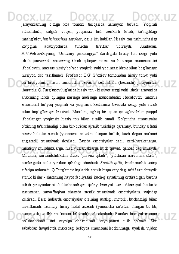 jarayonlaming   o’ziga   xos   tomoni   tariqasida   namoyon   bo’ladi.   Yoqimli
suhbatdosh,   kulguli   voqea,   yoqimsiz   hid,   zerikarli   kitob,   ko’ngildagi
mashg’ulot,   hushchaqchaq  sayohat , og’ir  ish kabilar. Hissiy  ton tushunchasiga
ko’pgina   adabiyotlarda   turlicha   ta’riflar   uchraydi.   Jumladan,
A.V.Petrovskiyning   "Umumiy   psixologiya"   darsligida   hissiy   ton   sezgi   yoki
idrok   jarayonida   shaxsning   idrok   qilingan   narsa   va   hodisaga   munosabatini
ifodalovchi maxsus hissiy bo’yoq yoqimli yoki yoqimsiz idrok bilan bog’langan
hissiyot,   deb   ta'riflanadi.   Professor   E.G’.G’oziev   tomonidan   hissiy   ton-u   yoki
bu   hissiyotning   inson   tomonidan   bevosita   kechirilishi   (kechishi)   jarayonidan
iboratdir. Q.Turg’unov lug’atida hissiy ton - hissiyot sezgi yoki idrok jarayonida
shaxsning   idrok   qilingan   narsaga   hodisaga   munosabatini   ifodalovchi   maxsus
emosional   bo’yoq   yoqimli   va   yoqimsiz   kechinma   bevosita   sezgi   yoki   idrok
bilan   bog’g’langan   hissiyot.   Masalan,   og’riq   bir   qator   qo’zg’ovchilar   yaqqol
ifodalangan   yoqimsiz   hissiy   ton   bilan   ajraiib   turadi.   Ko’pincha   emotsiyalar
o’zining ta'sirchanligi bilan bir-biridan ajraiib turishiga qaramay, bunday sifatni
hissiv   holatlar   stenik   (yunoncha   so’zdan   olingan   bo’lib,   kuch   degan   ma'noni
anglatadi)   xususiyatli   deyiladi.   Bunda   emotsiyalar   dadil   xatti-harakatlarga,
mantiqiy mulohazalarga,  nisbiy  izlanishlarga  kuch quwat,  qanoat   bag’ishlaydi.
Masalan,   xursandchilikdan   shaxs   "parvoz   qiladi",   "yulduzni   narvonsiz   oladi",
kimlargadir   xolis   yordam   qilishga   shoshadi.   Faollik   qilib ,   tinchimaslik   uning
sifatiga aylanadi. Q.Turg’unov lug’atida stenik hisga quyidagi ta'riflar uchraydi:
stenik hislar - shaxsning hayot faoliyatini kuch-g’ayratimng orttiradigan barcha
bilish   jarayonlarini   faollashtiradigan   ijobiy   hissiyot   turi.   Aksariyat   hollarda
xushxabar,   muvaffaqiyat   shaxsda   stenik   xususiyatli   emotsiyalami   vujudga
keltiradi. Ba'zi  hollarda emotsiyalar o’zining sustligi, motorli, kuchsizligi bilan
tavsiflanadi.   Bunday   hissiy   holat   astenik   (yunoncha   so’zdan   olingan   bo’lib,
kuchsiziik,   zaiflik   ma’nosini   bildiradi)   deb   atashadi.   Bunday   hissiyot   insonni
bo’shashtiradi,   uni   xayolga   cho'mdiradi,   xayolparast   qilib   qo’yadi.   Shu
sababdan favqulotda shaxsdagi befoyda emosional kechinmaga. uyalish, vijdon
37 