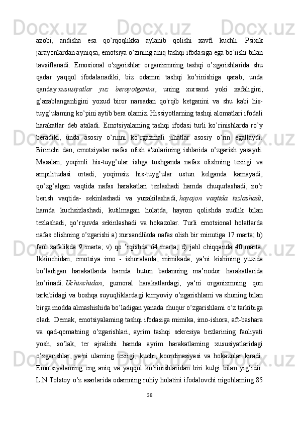 azobi,   andisha   esa   qo’rqoqlikka   aylanib   qolishi   xavfi   kuchli.   Psixik
jarayonlardan ayniqsa, emotsiya o’zining aniq tashqi ifodasiga ega bo’iishi bilan
tavsiflanadi.   Emosional   o'zgarishlar   organizmning   tashqi   o’zgarishlarida   shu
qadar   yaqqol   ifodalanadiki,   biz   odamni   tashqi   ko’rinishiga   qarab,   unda
qanday   xususiyatlar   yuz   berayotganini ,   uning   xursand   yoki   xafaligini,
g’azablanganligini   yoxud   biror   narsadan   qo'rqib   ketganini   va   shu   kabi   his-
tuyg’ulaming ko’pini aytib bera olamiz. Hissiyotlarning tashqi alomatlari ifodali
harakatlar   deb   ataladi.   Emotsiyalaming   tashqi   ifodasi   turli   ko’rinishlarda   ro’y
beradiki,   unda   asosiy   o’rinni   ko’rgazmali   jihatlar   asosiy   o’rin   egallaydi.
Birinchi   dan,   emotsiyalar   nafas   ofish   a'zolarining   ishlarida   o’zgarish   yasaydi.
Masalan,   yoqimli   his-tuyg’ular   ishga   tushganda   nafas   olishning   teziigi   va
ampilitudasi   ortadi,   yoqimsiz   his-tuyg’ular   ustun   kelganda   kamayadi,
qo’zg’algan   vaqtida   nafas   harakatlari   tezlashadi   hamda   chuqurlashadi,   zo’r
berish   vaqtida-   sekinlashadi   va   yuzakilashadi,   hayajon   vaqtida   tezlashadi ,
hamda   kuchsizlashadi,   kutilmagan   holatda,   hayron   qolishda   zudlik   bilan
tezlashadi,   qo’rquvda   sekinlashadi   va   hokazolar.   Turli   emotsional   holatlarda
nafas olishning o’zgarishi a) xursandlikda nafas olish bir minutiga 17 marta; b)
faol   xafalikda   9   marta;   v)   qo   ’rqishda   64   marta;   d)   jahl   chiqqanda   40   marta.
Ikkinchidan,   emotsiya   imo   -   ishoralarda,   mimikada,   ya’ni   kishining   yuzida
bo’ladigan   harakatlarda   hamda   butun   badanning   ma’nodor   harakatlarida
ko’rinadi.   Uchinchidan ,   gumoral   harakatlardagi,   ya‘ni   organizmning   qon
tarkibidagi va boshqa suyuqliklardagi kimyoviy o’zgarishlami va shuning bilan
birga modda almashishida bo’ladigan yanada chuqur o’zgarishlami o’z tarkibiga
oladi. Demak, emotsiyalaming tashqi ifodasiga mimika, imo-ishora, aft-bashara
va   qad-qomatning   o’zgarishlari,   ayrim   tashqi   sekresiya   bezlarining   faoliyati
yosh,   so’lak,   ter   ajralishi   hamda   ayrim   harakatlaming   xususiyatlaridagi
o’zgarishlar,   ya'ni   ulaming   teziigi,   kuchi,   koordinasiyasi   va   hokazolar   kiradi.
Emotsiyalaming   eng   aniq   va   yaqqol   ko’rinishlaridan   biri   kulgi   bilan   yig’idir.
L.N.Tolstoy o’z asarlarida odamning ruhiy holatini ifodalovchi nigohlaming 85
38 