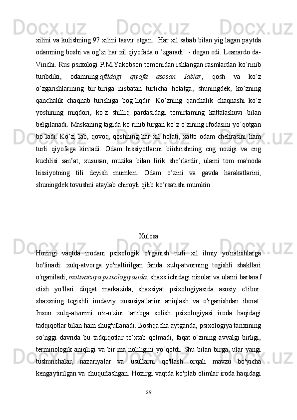 xilini va kulishning 97 xilini tasvir etgan. "Har xil sabab bilan yig lagan paytda
odamning boshi va og’zi har xil qiyofada o ’zgaradi" - degan edi. Leanardo da-
Vinchi. Rus psixologi P.M.Yakobson tomonidan ishlangan rasmlardan ko’rinib
turibdiki,   odamning   aftidagi   qiyofa   asosan   Iablar ,   qosh   va   ko’z
o’zgarishlarining   bir-biriga   nisbatan   turlicha   holatga,   shuningdek,   ko’zning
qanchalik   chaqnab   turishiga   bog’liqdir.   Ko’zning   qanchalik   chaqnashi   ko’z
yoshining   miqdori,   ko’z   shilliq   pardasidagi   tomirlaming   kattalashuvi   bilan
belgilanadi. Maskaning tagida ko’rinib turgan ko’z o’zining ifodasini yo’qotgan
bo’ladi.   Ko’z,   lab,   qovoq,   qoshning   har   xil   holati,   xatto   odam   chehrasini   ham
turli   qiyofaga   kiritadi.   Odam   hissiyotlarini   biidirishning   eng   nozigi   va   eng
kuchlisi   san’at,   xususan,   muzika   bilan   lirik   she’rlardir,   ulami   tom   ma'noda
hissiyotning   tili   deyish   mumkin.   Odam   o’zini   va   gavda   harakatlarini,
shuningdek tovushni ataylab chiroyli qilib ko’rsatishi mumkin. 
Xulosa
Hozirgi   vaqtda   irodani   psixologik   o'rganish   turli   xil   ilmiy   yo'nalishlarga
bo'linadi:   xulq-atvorga   yo'naltirilgan   fanda   xulq-atvorning   tegishli   shakllari
o'rganiladi,   motivatsiya psixologiyasida , shaxs ichidagi nizolar va ularni bartaraf
etish   yo'llari   diqqat   markazida,   shaxsiyat   psixologiyasida   asosiy   e'tibor.
shaxsning   tegishli   irodaviy   xususiyatlarini   aniqlash   va   o'rganishdan   iborat.
Inson   xulq-atvorini   o'z-o'zini   tartibga   solish   psixologiyasi   iroda   haqidagi
tadqiqotlar bilan ham shug'ullanadi. Boshqacha aytganda, psixologiya tarixining
so‘nggi   davrida   bu   tadqiqotlar   to‘xtab   qolmadi,   faqat   o‘zining   avvalgi   birligi,
terminologik aniqligi  va bir  ma’noliligini yo‘qotdi. Shu bilan birga, ular yangi
tushunchalar,   nazariyalar   va   usullarni   qo'llash   orqali   mavzu   bo'yicha
kengaytirilgan va chuqurlashgan. Hozirgi vaqtda ko'plab olimlar iroda haqidagi
39 