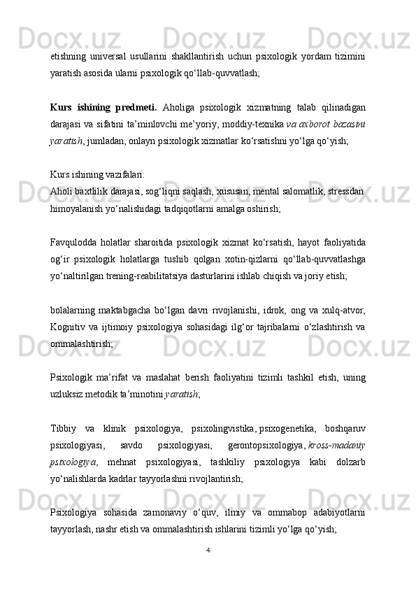 etishning   universal   usullarini   shakllantirish   uchun   psixologik   yordam   tizimini
yaratish asosida ularni psixologik qo‘llab-quvvatlash;
Kurs   ishining   predmeti.   Aholiga   psixologik   xizmatning   talab   qilinadigan
darajasi  va sifatini  ta’minlovchi me’yoriy, moddiy-texnika   va axborot  bazasini
yaratish , jumladan, onlayn psixologik xizmatlar ko‘rsatishni yo‘lga qo‘yish;
Kurs ishining vazifalari:
Aholi baxtlilik darajasi, sog‘liqni saqlash, xususan, mental   salomatlik, stressdan
himoyalanish yo‘nalishidagi tadqiqotlarni amalga oshirish;
Favqulodda   holatlar   sharoitida   psixologik   xizmat   ko‘rsatish,   hayot   faoliyatida
og‘ir   psixologik   holatlarga   tushib   qolgan   xotin-qizlarni   qo‘llab-quvvatlashga
yo‘naltirilgan trening-reabilitatsiya dasturlarini ishlab chiqish va joriy etish;
bolalarning   maktabgacha   bo‘lgan   davri   rivojlanishi,   idrok,   ong   va   xulq-atvor,
Kognitiv   va   ijtimoiy   psixologiya   sohasidagi   ilg‘or   tajribalarni   o‘zlashtirish   va
ommalashtirish;
Psixologik   ma’rifat   va   maslahat   berish   faoliyatini   tizimli   tashkil   etish,   uning
uzluksiz metodik ta’minotini   yaratish ;
Tibbiy   va   klinik   psixologiya,   psixolingvistika,   psixogenetika,   boshqaruv
psixologiyasi,   savdo   psixologiyasi,   gerontopsixologiya,   kross-madaniy
psixologiya ,   mehnat   psixologiyasi,   tashkiliy   psixologiya   kabi   dolzarb
yo‘nalishlarda kadrlar tayyorlashni rivojlantirish;
Psixologiya   sohasida   zamonaviy   o‘quv,   ilmiy   va   ommabop   adabiyotlarni
tayyorlash, nashr etish va ommalashtirish ishlarini tizimli yo‘lga qo‘yish;
4 