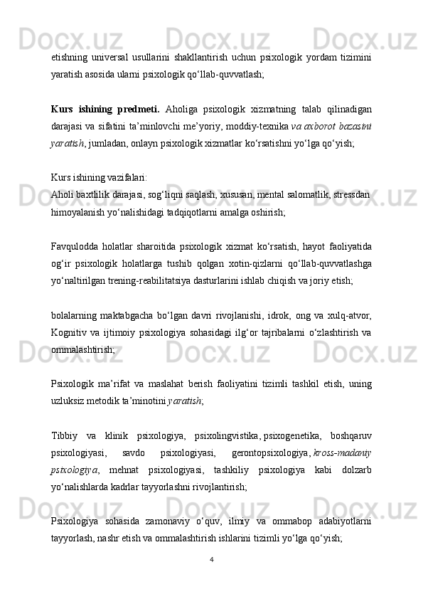 etishning   universal   usullarini   shakllantirish   uchun   psixologik   yordam   tizimini
yaratish asosida ularni psixologik qo‘llab-quvvatlash;
Kurs   ishining   predmeti.   Aholiga   psixologik   xizmatning   talab   qilinadigan
darajasi  va sifatini  ta’minlovchi me’yoriy, moddiy-texnika   va axborot  bazasini
yaratish , jumladan, onlayn psixologik xizmatlar ko‘rsatishni yo‘lga qo‘yish;
Kurs ishining vazifalari:
Aholi baxtlilik darajasi, sog‘liqni saqlash, xususan, mental   salomatlik, stressdan
himoyalanish yo‘nalishidagi tadqiqotlarni amalga oshirish;
Favqulodda   holatlar   sharoitida   psixologik   xizmat   ko‘rsatish,   hayot   faoliyatida
og‘ir   psixologik   holatlarga   tushib   qolgan   xotin-qizlarni   qo‘llab-quvvatlashga
yo‘naltirilgan trening-reabilitatsiya dasturlarini ishlab chiqish va joriy etish;
bolalarning   maktabgacha   bo‘lgan   davri   rivojlanishi,   idrok,   ong   va   xulq-atvor,
Kognitiv   va   ijtimoiy   psixologiya   sohasidagi   ilg‘or   tajribalarni   o‘zlashtirish   va
ommalashtirish;
Psixologik   ma’rifat   va   maslahat   berish   faoliyatini   tizimli   tashkil   etish,   uning
uzluksiz metodik ta’minotini   yaratish ;
Tibbiy   va   klinik   psixologiya,   psixolingvistika,   psixogenetika,   boshqaruv
psixologiyasi,   savdo   psixologiyasi,   gerontopsixologiya,   kross-madaniy
psixologiya ,   mehnat   psixologiyasi,   tashkiliy   psixologiya   kabi   dolzarb
yo‘nalishlarda kadrlar tayyorlashni rivojlantirish;
Psixologiya   sohasida   zamonaviy   o‘quv,   ilmiy   va   ommabop   adabiyotlarni
tayyorlash, nashr etish va ommalashtirish ishlarini tizimli yo‘lga qo‘yish;
4
