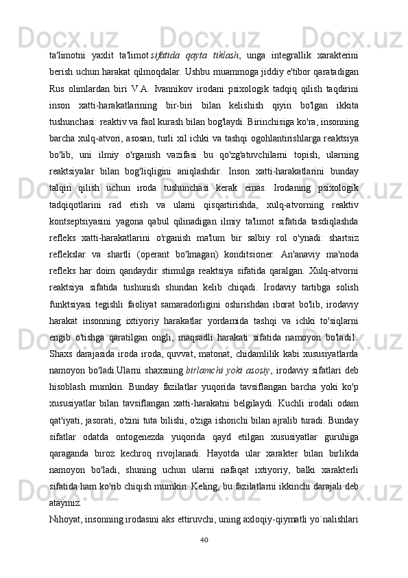 ta'limotni   yaxlit   ta'limot   sifatida   qayta   tiklash ,   unga   integrallik   xarakterini
berish uchun harakat qilmoqdalar. Ushbu muammoga jiddiy e'tibor qaratadigan
Rus   olimlardan   biri   V.A.   Ivannikov   irodani   psixologik   tadqiq   qilish   taqdirini
inson   xatti-harakatlarining   bir-biri   bilan   kelishish   qiyin   bo'lgan   ikkita
tushunchasi: reaktiv va faol kurash bilan bog'laydi. Birinchisiga ko'ra, insonning
barcha xulq-atvori, asosan, turli xil ichki va tashqi ogohlantirishlarga reaktsiya
bo'lib,   uni   ilmiy   o'rganish   vazifasi   bu   qo'zg'atuvchilarni   topish,   ularning
reaktsiyalar   bilan   bog'liqligini   aniqlashdir.   Inson   xatti-harakatlarini   bunday
talqin   qilish   uchun   iroda   tushunchasi   kerak   emas.   Irodaning   psixologik
tadqiqotlarini   rad   etish   va   ularni   qisqartirishda,   xulq-atvorning   reaktiv
kontseptsiyasini   yagona   qabul   qilinadigan   ilmiy   ta'limot   sifatida   tasdiqlashda
refleks   xatti-harakatlarini   o'rganish   ma'lum   bir   salbiy   rol   o'ynadi:   shartsiz
reflekslar   va   shartli   (operant   bo'lmagan)   konditsioner.   An'anaviy   ma'noda
refleks   har   doim   qandaydir   stimulga   reaktsiya   sifatida   qaralgan.   Xulq-atvorni
reaktsiya   sifatida   tushunish   shundan   kelib   chiqadi.   Irodaviy   tartibga   solish
funktsiyasi   tegishli   faoliyat   samaradorligini   oshirishdan   iborat   bo'lib,   irodaviy
harakat   insonning   ixtiyoriy   harakatlar   yordamida   tashqi   va   ichki   to'siqlarni
engib   o'tishga   qaratilgan   ongli,   maqsadli   harakati   sifatida   namoyon   bo'ladi1.
Shaxs   darajasida   iroda   iroda,   quvvat,   matonat,   chidamlilik   kabi   xususiyatlarda
namoyon   bo'ladi.Ularni   shaxsning   birlamchi   yoki   asosiy ,   irodaviy   sifatlari   deb
hisoblash   mumkin.   Bunday   fazilatlar   yuqorida   tavsiflangan   barcha   yoki   ko'p
xususiyatlar   bilan   tavsiflangan   xatti-harakatni   belgilaydi.   Kuchli   irodali   odam
qat'iyati, jasorati, o'zini tuta bilishi, o'ziga ishonchi bilan ajralib turadi. Bunday
sifatlar   odatda   ontogenezda   yuqorida   qayd   etilgan   xususiyatlar   guruhiga
qaraganda   biroz   kechroq   rivojlanadi.   Hayotda   ular   xarakter   bilan   birlikda
namoyon   bo'ladi,   shuning   uchun   ularni   nafaqat   ixtiyoriy,   balki   xarakterli
sifatida ham ko'rib chiqish mumkin. Keling, bu fazilatlarni ikkinchi darajali deb
ataymiz.
Nihoyat, insonning irodasini aks ettiruvchi, uning axloqiy-qiymatli yo`nalishlari
40