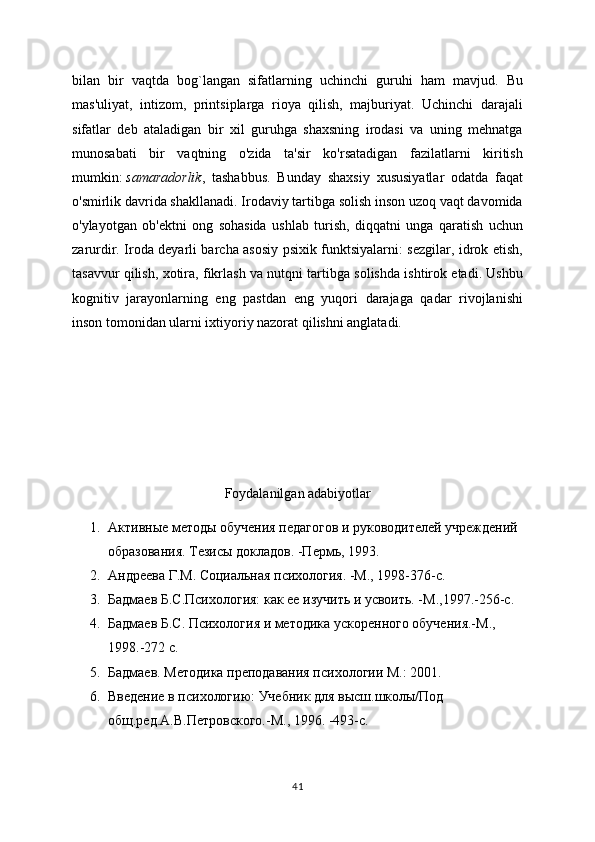 bilan   bir   vaqtda   bog`langan   sifatlarning   uchinchi   guruhi   ham   mavjud.   Bu
mas'uliyat,   intizom,   printsiplarga   rioya   qilish,   majburiyat.   Uchinchi   darajali
sifatlar   deb   ataladigan   bir   xil   guruhga   shaxsning   irodasi   va   uning   mehnatga
munosabati   bir   vaqtning   o'zida   ta'sir   ko'rsatadigan   fazilatlarni   kiritish
mumkin:   samaradorlik ,   tashabbus.   Bunday   shaxsiy   xususiyatlar   odatda   faqat
o'smirlik davrida shakllanadi. Irodaviy tartibga solish inson uzoq vaqt davomida
o'ylayotgan   ob'ektni   ong   sohasida   ushlab   turish,   diqqatni   unga   qaratish   uchun
zarurdir. Iroda deyarli barcha asosiy psixik funktsiyalarni: sezgilar, idrok etish,
tasavvur qilish, xotira, fikrlash va nutqni tartibga solishda ishtirok etadi. Ushbu
kognitiv   jarayonlarning   eng   pastdan   eng   yuqori   darajaga   qadar   rivojlanishi
inson tomonidan ularni ixtiyoriy nazorat qilishni anglatadi.
Foydalanilgan adabiyotlar
1. Активные методы обучения педагогов и руководителей учреждений 
образования. Тезисы докладов. -Пермь, 1993.
2. Андреева Г.М. Социальная психология. -М., 1998-376-с.
3. Бадмаев Б.С.Психология: как ее изучить и усвоить. -М.,1997.-256-с.
4. Бадмаев Б.С. Психология и методика ускоренного обучения.-М., 
1998.-272 с.
5. Бадмаев. Методика преподавания психологии М.: 2001.
6. Введение в психологию: Учебник для высш.школы/Под 
общ.ред.А.В.Петровского.-М., 1996. -493-с.
41 