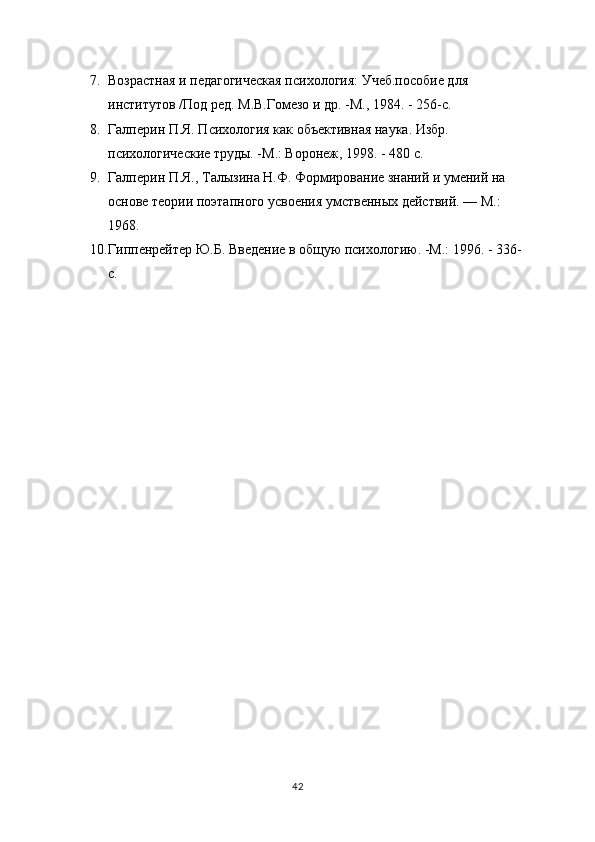 7. Возрастная и педагогическая психология: Учеб.пособие для 
институтов /Под ред. М.В.Гомезо и др. -М., 1984. - 256-с.
8. Галперин П.Я. Психология как объективная наука. Избр. 
психологические труды. -М.: Воронеж, 1998. - 480 с.
9. Галперин П.Я., Талызина Н.Ф. Формирование знаний и умений на 
основе теории поэтапного усвоения умственных действий. — М.: 
1968.
10. Гиппенрейтер Ю.Б. Введение в общую психологию. -М.: 1996. - 336-
с.
42 