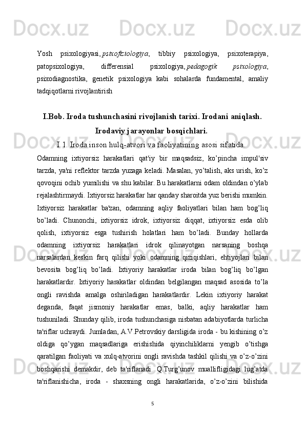 Yosh   psixologiyasi,   psixofiziologiya ,   tibbiy   psixologiya,   psixoterapiya,
patopsixologiya,   differensial   psixologiya,   pedagogik   psixologiya ,
psixodiagnostika,   genetik   psixologiya   kabi   sohalarda   fundamental,   amaliy
tadqiqotlarni rivojlantirish
I.Bob. Iroda tushunchasini rivojlanish tarixi. Irodani aniqlash.
Irodaviy jarayonlar bosqichlari. 
I.1. Iroda inson hulq-atvori va faoliyatining asosi sifatida.  
Odamning   ixtiyorsiz   harakatlari   qat'iy   bir   maqsadsiz,   ko’pincha   impul'siv
tarzda, ya'ni  reflektor  tarzda yuzaga keladi. Masalan,  yo’talish, aks urish, ko’z
qovoqini ochib yumilishi va shu kabilar. Bu harakatlarni odam oldindan o’ylab
rejalashtirmaydi. Ixtiyorsiz harakatlar har qanday sharoitda yuz berishi mumkin.
Ixtiyorsiz   harakatlar   ba'zan,   odamning   aqliy   faoliyatlari   bilan   ham   bog’liq
bo’ladi.   Chunonchi,   ixtiyorsiz   idrok,   ixtiyorsiz   diqqat,   ixtiyorsiz   esda   olib
qolish,   ixtiyorsiz   esga   tushirish   holatlari   ham   bo’ladi.   Bunday   hollarda
odamning   ixtiyorsiz   harakatlari   idrok   qilinayotgan   narsaning   boshqa
narsalardan   keskin   farq   qilishi   yoki   odamning   qiziqishlari,   ehtiyojlari   bilan
bevosita   bog’liq   bo’ladi.   Ixtiyoriy   harakatlar   iroda   bilan   bog’liq   bo’lgan
harakatlardir.   Ixtiyoriy   harakatlar   oldindan   belgilangan   maqsad   asosida   to’la
ongli   ravishda   amalga   oshiriladigan   harakatlardir.   Lekin   ixtiyoriy   harakat
deganda,   faqat   jismoniy   harakatlar   emas,   balki,   aqliy   harakatlar   ham
tushuniladi. Shunday qilib, iroda tushunchasiga  nisbatan adabiyotlarda turlicha
ta'riflar uchraydi. Jumladan, A.V.Petrovskiy darsligida iroda - bu kishining o’z
oldiga   qo’ygan   maqsadlariga   erishishida   qiyinchiliklarni   yengib   o’tishga
qaratilgan   faoliyati  va  xulq-atvorini  ongli  ravishda   tashkil   qilishi  va  o’z-o’zini
boshqarishi   demakdir,   deb   ta'riflanadi.   Q.Turg’unov   muallifligidagi   lug’atda
ta'riflanishicha,   iroda   -   shaxsning   ongli   harakatlarida,   o’z-o’zini   bilishida
5 