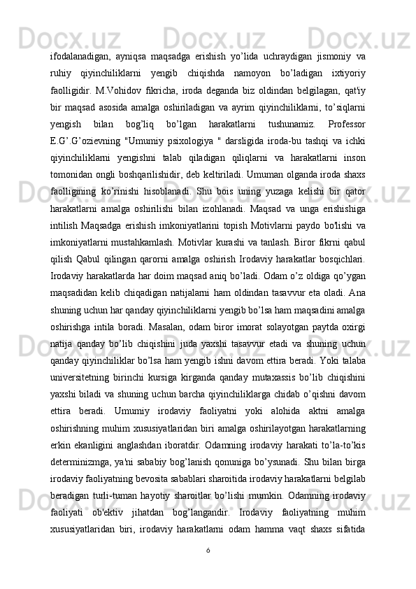 ifodalanadigan,   ayniqsa   maqsadga   erishish   yo’lida   uchraydigan   jismoniy   va
ruhiy   qiyinchiliklarni   yengib   chiqishda   namoyon   bo’ladigan   ixtiyoriy
faolligidir.   M.Vohidov   fikricha,   iroda   deganda   biz   oldindan   belgilagan,   qat'iy
bir   maqsad   asosida   amalga   oshiriladigan   va   ayrim   qiyinchiliklarni,   to’siqlarni
yengish   bilan   bog’liq   bo’lgan   harakatlarni   tushunamiz.   Professor
E.G’.G’ozievning   "Umumiy   psixologiya   "   darsligida   iroda-bu   tashqi   va   ichki
qiyinchiliklarni   yengishni   talab   qiladigan   qiliqlarni   va   harakatlarni   inson
tomonidan ongli boshqarilishidir, deb keltiriladi. Umuman olganda iroda shaxs
faolligining   ko’rinishi   hisoblanadi.   Shu   bois   uning   yuzaga   kelishi   bir   qator
harakatlarni   amalga   oshirilishi   bilan   izohlanadi.   Maqsad   va   unga   erishishiga
intilish   Maqsadga   erishish   imkoniyatlarini   topish   Motivlarni   paydo   bo'lishi   va
imkoniyatlarni   mustahkamlash.  Motivlar   kurashi   va tanlash.  Biror  fikrni   qabul
qilish   Qabul   qilingan   qarorni   amalga   oshirish   Irodaviy   harakatlar   bosqichlari.
Irodaviy harakatlarda har doim maqsad aniq bo’ladi. Odam o’z oldiga qo’ygan
maqsadidan   kelib   chiqadigan   natijalarni   ham   oldindan   tasavvur   eta   oladi.   Ana
shuning uchun har qanday qiyinchiliklarni yengib bo’lsa ham maqsadini amalga
oshirishga   intila   boradi.   Masalan,   odam   biror   imorat   solayotgan   paytda   oxirgi
natija   qanday   bo’lib   chiqishini   juda   yaxshi   tasavvur   etadi   va   shuning   uchun
qanday qiyinchiliklar bo’lsa ham yengib ishni davom ettira beradi. Yoki talaba
universitetning   birinchi   kursiga   kirganda   qanday   mutaxassis   bo’lib   chiqishini
yaxshi  biladi va shuning uchun barcha qiyinchiliklarga chidab o’qishni  davom
ettira   beradi.   Umumiy   irodaviy   faoliyatni   yoki   alohida   aktni   amalga
oshirishning  muhim   xususiyatlaridan  biri  amalga  oshirilayotgan harakatlarning
erkin   ekanligini   anglashdan   iboratdir.   Odamning   irodaviy   harakati   to’la-to’kis
determinizmga, ya'ni  sababiy bog’lanish qonuniga bo’ysunadi. Shu bilan birga
irodaviy faoliyatning bevosita sabablari sharoitida irodaviy harakatlarni belgilab
beradigan   turli-tuman   hayotiy   sharoitlar   bo’lishi   mumkin.   Odamning   irodaviy
faoliyati   ob'ektiv   jihatdan   bog’langandir.   Irodaviy   faoliyatning   muhim
xususiyatlaridan   biri,   irodaviy   harakatlarni   odam   hamma   vaqt   shaxs   sifatida
6 