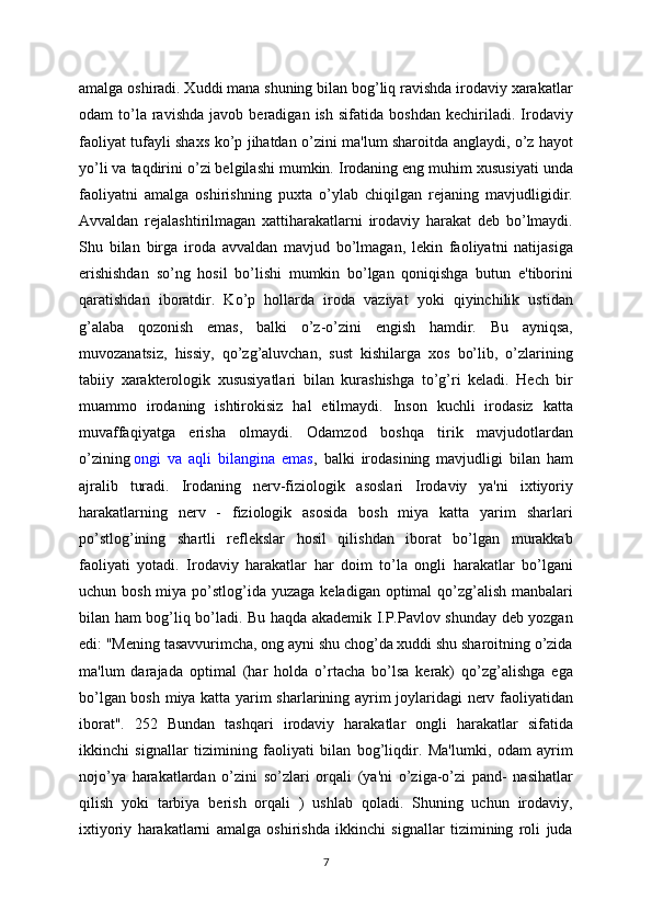 amalga oshiradi. Xuddi mana shuning bilan bog’liq ravishda irodaviy xarakatlar
odam   to’la  ravishda   javob   beradigan  ish   sifatida   boshdan   kechiriladi.  Irodaviy
faoliyat tufayli shaxs ko’p jihatdan o’zini ma'lum sharoitda anglaydi, o’z hayot
yo’li va taqdirini o’zi belgilashi mumkin. Irodaning eng muhim xususiyati unda
faoliyatni   amalga   oshirishning   puxta   o’ylab   chiqilgan   rejaning   mavjudligidir.
Avvaldan   rejalashtirilmagan   xattiharakatlarni   irodaviy   harakat   deb   bo’lmaydi.
Shu   bilan   birga   iroda   avvaldan   mavjud   bo’lmagan,   lekin   faoliyatni   natijasiga
erishishdan   so’ng   hosil   bo’lishi   mumkin   bo’lgan   qoniqishga   butun   e'tiborini
qaratishdan   iboratdir.   Ko’p   hollarda   iroda   vaziyat   yoki   qiyinchilik   ustidan
g’alaba   qozonish   emas,   balki   o’z-o’zini   engish   hamdir.   Bu   ayniqsa,
muvozanatsiz,   hissiy,   qo’zg’aluvchan,   sust   kishilarga   xos   bo’lib,   o’zlarining
tabiiy   xarakterologik   xususiyatlari   bilan   kurashishga   to’g’ri   keladi.   Hech   bir
muammo   irodaning   ishtirokisiz   hal   etilmaydi.   Inson   kuchli   irodasiz   katta
muvaffaqiyatga   erisha   olmaydi.   Odamzod   boshqa   tirik   mavjudotlardan
o’zining   ongi   va   aqli   bilangina   emas ,   balki   irodasining   mavjudligi   bilan   ham
ajralib   turadi.   Irodaning   nerv-fiziologik   asoslari   Irodaviy   ya'ni   ixtiyoriy
harakatlarning   nerv   -   fiziologik   asosida   bosh   miya   katta   yarim   sharlari
po’stlog’ining   shartli   reflekslar   hosil   qilishdan   iborat   bo’lgan   murakkab
faoliyati   yotadi.   Irodaviy   harakatlar   har   doim   to’la   ongli   harakatlar   bo’lgani
uchun bosh miya po’stlog’ida yuzaga  keladigan optimal  qo’zg’alish  manbalari
bilan ham bog’liq bo’ladi. Bu haqda akademik I.P.Pavlov shunday deb yozgan
edi: "Mening tasavvurimcha, ong ayni shu chog’da xuddi shu sharoitning o’zida
ma'lum   darajada   optimal   (har   holda   o’rtacha   bo’lsa   kerak)   qo’zg’alishga   ega
bo’lgan bosh miya katta yarim sharlarining ayrim joylaridagi nerv faoliyatidan
iborat".   252   Bundan   tashqari   irodaviy   harakatlar   ongli   harakatlar   sifatida
ikkinchi   signallar   tizimining   faoliyati   bilan   bog’liqdir.   Ma'lumki,   odam   ayrim
nojo’ya   harakatlardan   o’zini   so’zlari   orqali   (ya'ni   o’ziga-o’zi   pand-   nasihatlar
qilish   yoki   tarbiya   berish   orqali   )   ushlab   qoladi.   Shuning   uchun   irodaviy,
ixtiyoriy   harakatlarni   amalga   oshirishda   ikkinchi   signallar   tizimining   roli   juda
7 