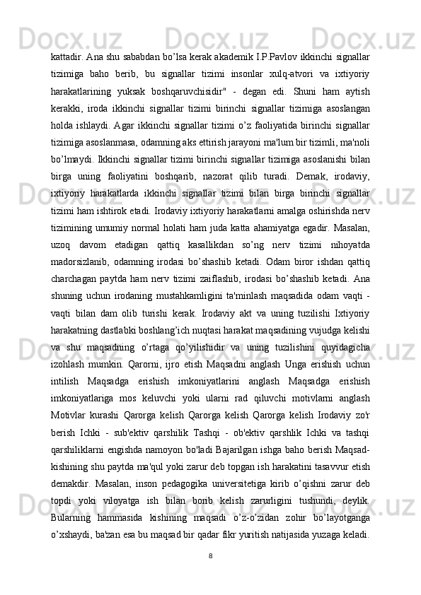 kattadir. Ana shu sababdan bo’lsa kerak akademik I.P.Pavlov ikkinchi signallar
tizimiga   baho   berib,   bu   signallar   tizimi   insonlar   xulq-atvori   va   ixtiyoriy
harakatlarining   yuksak   boshqaruvchisidir"   -   degan   edi.   Shuni   ham   aytish
kerakki,   iroda   ikkinchi   signallar   tizimi   birinchi   signallar   tizimiga   asoslangan
holda   ishlaydi.   Agar   ikkinchi   signallar   tizimi   o’z   faoliyatida   birinchi   signallar
tizimiga asoslanmasa, odamning aks ettirish jarayoni ma'lum bir tizimli, ma'noli
bo’lmaydi. Ikkinchi signallar tizimi birinchi signallar tizimiga asoslanishi bilan
birga   uning   faoliyatini   boshqarib,   nazorat   qilib   turadi.   Demak,   irodaviy,
ixtiyoriy   harakatlarda   ikkinchi   signallar   tizimi   bilan   birga   birinchi   signallar
tizimi ham ishtirok etadi. Irodaviy ixtiyoriy harakatlarni amalga oshirishda nerv
tizimining   umumiy   normal   holati   ham   juda   katta   ahamiyatga   egadir.   Masalan,
uzoq   davom   etadigan   qattiq   kasallikdan   so’ng   nerv   tizimi   nihoyatda
madorsizlanib,   odamning   irodasi   bo’shashib   ketadi.   Odam   biror   ishdan   qattiq
charchagan   paytda   ham   nerv   tizimi   zaiflashib,   irodasi   bo’shashib   ketadi.   Ana
shuning   uchun   irodaning   mustahkamligini   ta'minlash   maqsadida   odam   vaqti   -
vaqti   bilan   dam   olib   turishi   kerak.   Irodaviy   akt   va   uning   tuzilishi   Ixtiyoriy
harakatning dastlabki boshlang’ich nuqtasi harakat maqsadining vujudga kelishi
va   shu   maqsadning   o’rtaga   qo’yilishidir   va   uning   tuzilishini   quyidagicha
izohlash   mumkin.   Qarorni,   ijro   etish   Maqsadni   anglash   Unga   erishish   uchun
intilish   Maqsadga   erishish   imkoniyatlarini   anglash   Maqsadga   erishish
imkoniyatlariga   mos   keluvchi   yoki   ularni   rad   qiluvchi   motivlarni   anglash
Motivlar   kurashi   Qarorga   kelish   Qarorga   kelish   Qarorga   kelish   Irodaviy   zo'r
berish   Ichki   -   sub'ektiv   qarshilik   Tashqi   -   ob'ektiv   qarshlik   Ichki   va   tashqi
qarshiliklarni  engishda namoyon bo'ladi Bajarilgan ishga baho berish Maqsad-
kishining shu paytda ma'qul yoki zarur deb topgan ish harakatini tasavvur etish
demakdir.   Masalan,   inson   pedagogika   universitetiga   kirib   o’qishni   zarur   deb
topdi   yoki   viloyatga   ish   bilan   borib   kelish   zarurligini   tushundi,   deylik.
Bularning   hammasida   kishining   maqsadi   o’z-o’zidan   zohir   bo’layotganga
o’xshaydi, ba'zan esa bu maqsad bir qadar fikr yuritish natijasida yuzaga keladi.
8 