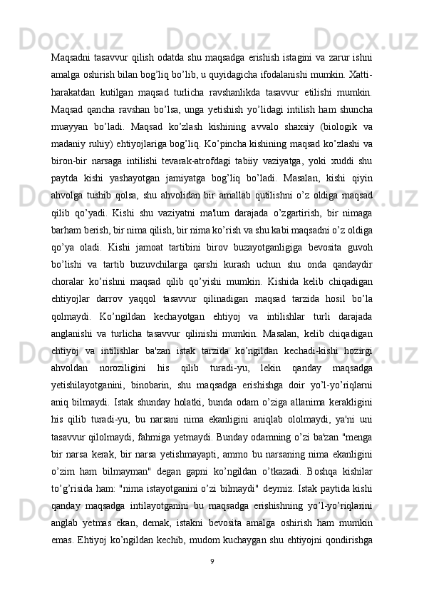 Maqsadni   tasavvur   qilish   odatda   shu   maqsadga   erishish   istagini   va   zarur   ishni
amalga oshirish bilan bog’liq bo’lib, u quyidagicha ifodalanishi mumkin. Xatti-
harakatdan   kutilgan   maqsad   turlicha   ravshanlikda   tasavvur   etilishi   mumkin.
Maqsad   qancha   ravshan   bo’lsa,   unga   yetishish   yo’lidagi   intilish   ham   shuncha
muayyan   bo’ladi.   Maqsad   ko’zlash   kishining   avvalo   shaxsiy   (biologik   va
madaniy ruhiy) ehtiyojlariga bog’liq. Ko’pincha kishining maqsad ko’zlashi va
biron-bir   narsaga   intilishi   tevarak-atrofdagi   tabiiy   vaziyatga,   yoki   xuddi   shu
paytda   kishi   yashayotgan   jamiyatga   bog’liq   bo’ladi.   Masalan,   kishi   qiyin
ahvolga   tushib   qolsa,   shu   ahvolidan   bir   amallab   qutilishni   o’z   oldiga   maqsad
qilib   qo’yadi.   Kishi   shu   vaziyatni   ma'lum   darajada   o’zgartirish,   bir   nimaga
barham berish, bir nima qilish, bir nima ko’rish va shu kabi maqsadni o’z oldiga
qo’ya   oladi.   Kishi   jamoat   tartibini   birov   buzayotganligiga   bevosita   guvoh
bo’lishi   va   tartib   buzuvchilarga   qarshi   kurash   uchun   shu   onda   qandaydir
choralar   ko’rishni   maqsad   qilib   qo’yishi   mumkin.   Kishida   kelib   chiqadigan
ehtiyojlar   darrov   yaqqol   tasavvur   qilinadigan   maqsad   tarzida   hosil   bo’la
qolmaydi.   Ko’ngildan   kechayotgan   ehtiyoj   va   intilishlar   turli   darajada
anglanishi   va   turlicha   tasavvur   qilinishi   mumkin.   Masalan,   kelib   chiqadigan
ehtiyoj   va   intilishlar   ba'zan   istak   tarzida   ko’ngildan   kechadi-kishi   hozirgi
ahvoldan   noroziligini   his   qilib   turadi-yu,   lekin   qanday   maqsadga
yetishilayotganini,   binobarin,   shu   maqsadga   erishishga   doir   yo’l-yo’riqlarni
aniq   bilmaydi.   Istak   shunday   holatki,   bunda   odam   o’ziga   allanima   kerakligini
his   qilib   turadi-yu,   bu   narsani   nima   ekanligini   aniqlab   ololmaydi,   ya'ni   uni
tasavvur  qilolmaydi, fahmiga yetmaydi. Bunday odamning o’zi ba'zan "menga
bir   narsa   kerak,   bir   narsa   yetishmayapti,   ammo   bu   narsaning   nima   ekanligini
o’zim   ham   bilmayman"   degan   gapni   ko’ngildan   o’tkazadi.   Boshqa   kishilar
to’g’risida ham: "nima istayotganini o’zi bilmaydi" deymiz. Istak paytida kishi
qanday   maqsadga   intilayotganini   bu   maqsadga   erishishning   yo’l-yo’riqlarini
anglab   yetmas   ekan,   demak,   istakni   bevosita   amalga   oshirish   ham   mumkin
emas. Ehtiyoj ko’ngildan kechib, mudom kuchaygan shu ehtiyojni qondirishga
9 