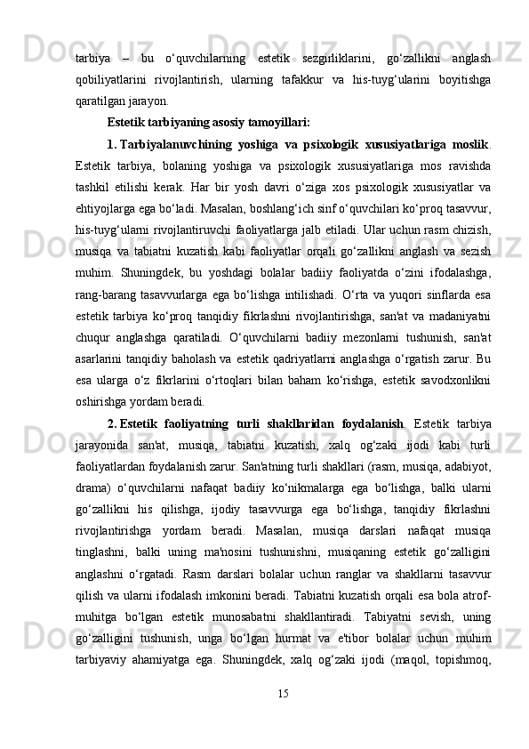 tarbiya   –   bu   o‘quvchilarning   estetik   sezgirliklarini,   go‘zallikni   anglash
qobiliyatlarini   rivojlantirish,   ularning   tafakkur   va   his-tuyg‘ularini   boyitishga
qaratilgan jarayon.
Estetik tarbiyaning asosiy tamoyillari :
1. Tarbiyalanuvchining   yoshiga   va   psixologik   xususiyatlariga   moslik .
Estetik   tarbiya,   bolaning   yoshiga   va   psixologik   xususiyatlariga   mos   ravishda
tashkil   etilishi   kerak.   Har   bir   yosh   davri   o‘ziga   xos   psixologik   xususiyatlar   va
ehtiyojlarga ega bo‘ladi. Masalan, boshlang‘ich sinf o‘quvchilari ko‘proq tasavvur,
his-tuyg‘ularni rivojlantiruvchi faoliyatlarga jalb etiladi. Ular uchun rasm chizish,
musiqa   va   tabiatni   kuzatish   kabi   faoliyatlar   orqali   go‘zallikni   anglash   va   sezish
muhim.   Shuningdek,   bu   yoshdagi   bolalar   badiiy   faoliyatda   o‘zini   ifodalashga,
rang-barang   tasavvurlarga   ega   bo‘lishga   intilishadi.   O‘rta   va   yuqori   sinflarda   esa
estetik   tarbiya   ko‘proq   tanqidiy   fikrlashni   rivojlantirishga,   san'at   va   madaniyatni
chuqur   anglashga   qaratiladi.   O‘quvchilarni   badiiy   mezonlarni   tushunish,   san'at
asarlarini  tanqidiy baholash va  estetik qadriyatlarni  anglashga  o‘rgatish zarur. Bu
esa   ularga   o‘z   fikrlarini   o‘rtoqlari   bilan   baham   ko‘rishga,   estetik   savodxonlikni
oshirishga yordam beradi.
2. Estetik   faoliyatning   turli   shakllaridan   foydalanish .   Estetik   tarbiya
jarayonida   san'at,   musiqa,   tabiatni   kuzatish,   xalq   og‘zaki   ijodi   kabi   turli
faoliyatlardan foydalanish zarur. San'atning turli shakllari (rasm, musiqa, adabiyot,
drama)   o‘quvchilarni   nafaqat   badiiy   ko‘nikmalarga   ega   bo‘lishga,   balki   ularni
go‘zallikni   his   qilishga,   ijodiy   tasavvurga   ega   bo‘lishga,   tanqidiy   fikrlashni
rivojlantirishga   yordam   beradi.   Masalan,   musiqa   darslari   nafaqat   musiqa
tinglashni,   balki   uning   ma'nosini   tushunishni,   musiqaning   estetik   go‘zalligini
anglashni   o‘rgatadi.   Rasm   darslari   bolalar   uchun   ranglar   va   shakllarni   tasavvur
qilish va ularni ifodalash imkonini beradi. Tabiatni kuzatish orqali esa bola atrof-
muhitga   bo‘lgan   estetik   munosabatni   shakllantiradi.   Tabiyatni   sevish,   uning
go‘zalligini   tushunish,   unga   bo‘lgan   hurmat   va   e'tibor   bolalar   uchun   muhim
tarbiyaviy   ahamiyatga   ega.   Shuningdek,   xalq   og‘zaki   ijodi   (maqol,   topishmoq,
15 